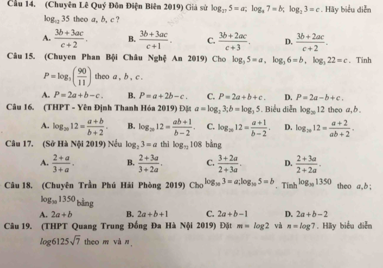 Cầu 14. (Chuyên Lê Quý Đôn Điện Biên 2019) Giả sử log _275=a;log _87=b;log _23=c. Hãy biểu diễn
log _1235 theo a, b, c ?
A.  (3b+3ac)/c+2 . B.  (3b+3ac)/c+1 . C.  (3b+2ac)/c+3 . D.  (3b+2ac)/c+2 .
Câu 15. (Chuyen Phan Bội Châu Nghệ An 2019) Cho log _35=a,log _36=b,log _322=c. Tinh
P=log _3( 90/11 ) theo a , b , c .
A. P=2a+b-c. B. P=a+2b-c. C. P=2a+b+c. D. P=2a-b+c.
Câu 16. (THPT - Yên Định Thanh Hóa 2019) Đặt a=log _23;b=log _35. Biểu diễn log _2012 theo a, b .
A. log _2012= (a+b)/b+2 . B. log _2012= (ab+1)/b-2 . C. log _2012= (a+1)/b-2 . D. log _2012= (a+2)/ab+2 .
Câu 17. (Sở Hà Nội 2019) Nếu log _23=a thì log _72108 bằng
A.  (2+a)/3+a . B.  (2+3a)/3+2a . C.  (3+2a)/2+3a . D.  (2+3a)/2+2a .
Câu 18. (Chuyên Trần Phú Hải Phòng 2019) Cho log _303=a;log _305=b. Tính log _301350 theo a, b ;
log _301350 bằng
A. 2a+b B. 2a+b+1 C. 2a+b-1 D. 2a+b-2
Câu 19. (THPT Quang Trung Đống Đa Hà Nội 2019) Đặt m=log 2 và n=log 7. Hãy biểu diễn
log 6125sqrt(7) theo m và n