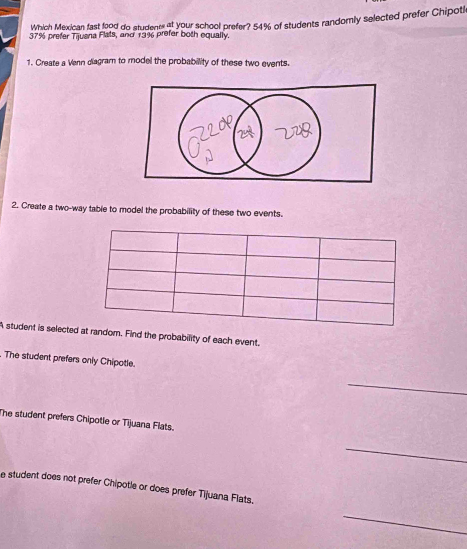 Which Mexican fast food do students at your school prefer? 54% of students randomly selected prefer Chipoti
37% prefer Tijuana Flats, and 13% prefer both equally. 
1. Create a Venn diagram to model the probability of these two events. 
2. Create a two-way table to model the probability of these two events. 
A student is selected at random. Find the probability of each event. 
. The student prefers only Chipotle. 
_ 
The student prefers Chipotle or Tijuana Flats. 
_ 
e student does not prefer Chipotle or does prefer Tijuana Flats. 
_