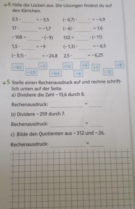 Fülle die Lücken aus. Die Lösungen findest du auf 
den Kärtchen. 
_
0,5· =-3,5 (-0,7)· =-4,9
_
17· _ =-1,7 (-4)· =1,6
-108= _ . (-9 132= _ (-11)
_ 
_
1,5· =-9 (-1,3)· =-6,5
_ 
_
(-3,1)· =-24,8 2,5· =-6,25
- 0,1 -7 + 12 +5 +7 + 8
-2,5 -0,4 -6 - 12
5 Stelle einen Rechenausdruck auf und rechne schrift- 
lich unten auf der Seite. 
a) Dividiere die Zahl −13,6 durch 8. 
_ 
Rechenausdruck: =_ 
b) Dividere - 259 durch 7. 
_ 
Rechenausdruck: =_ 
c) Bilde den Quotienten aus - 312 und - 26. 
Rechenausdruck: _=_