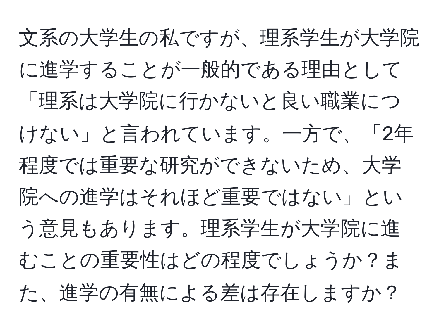 文系の大学生の私ですが、理系学生が大学院に進学することが一般的である理由として「理系は大学院に行かないと良い職業につけない」と言われています。一方で、「2年程度では重要な研究ができないため、大学院への進学はそれほど重要ではない」という意見もあります。理系学生が大学院に進むことの重要性はどの程度でしょうか？また、進学の有無による差は存在しますか？