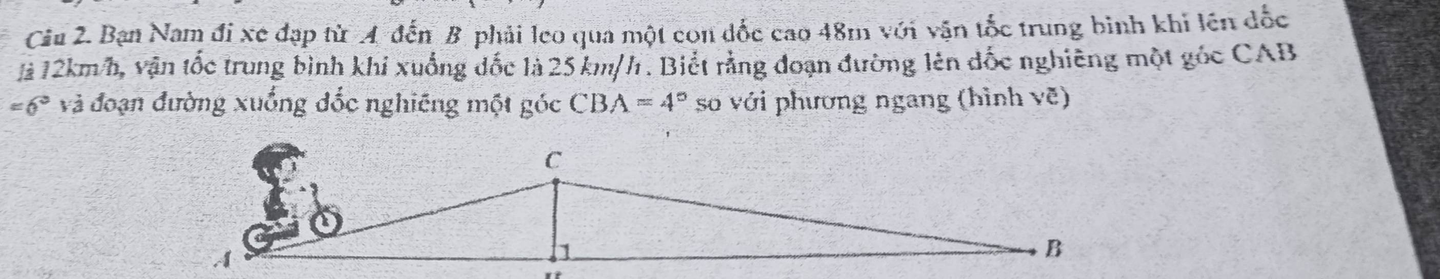 Bạn Nam đi xe đạp từ A đến B phải leo qua một con đốc cao 48m với vận tốc trung binh khi lên đốc 
là 12km/h, vận tốc trung bình khi xuống đốc là 25 km/h. Biết rằng đoạn đường lên đốc nghiêng một gốc CAB
=6° và đoạn đường xuống đốc nghiêng một góc CBA=4° số với phương ngang (hình vẽ)