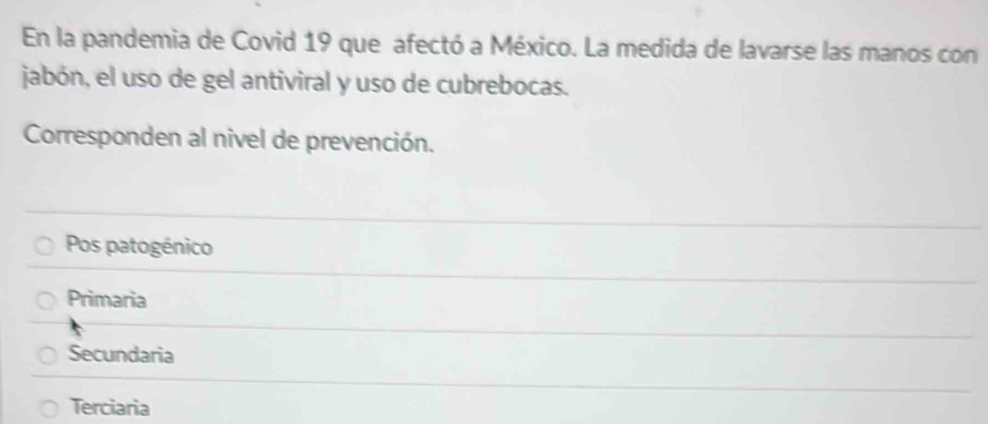 En la pandemia de Covid 19 que afectó a México. La medida de lavarse las manos con
jabón, el uso de gel antiviral y uso de cubrebocas.
Corresponden al nivel de prevención.
Pos patogénico
Primaria
Secundaria
Terciaria