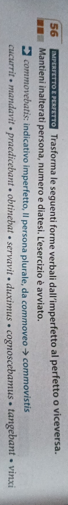 IMPERETTO E PEFTTo Trasforma le seguenti forme verbali dall’imperfetto al perfetto o viceversa. 
Mantieni inalterati persona, numero e diatesi. Lesercizio è avviato. 
* commovebatis: indicativo imperfetto, II persona plurale, da commoveo → commovistis 
cucurrit • mandavit • praedicebant • obtinebat • servavit • duximus • cognoscebamus • tangebant • vinxi