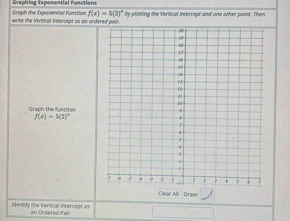 Graphing Exponential Functions 
Graph the Exponential Function f(x)=5(2)^x by plotting the Vertical Intercept and one other point. Then 
write the Vertical Intercept as an ord 
Graph the function
f(x)=5(2)^x
Clear All Draw: 
Identify the Vertical Intercept as 
an Ordered Pair