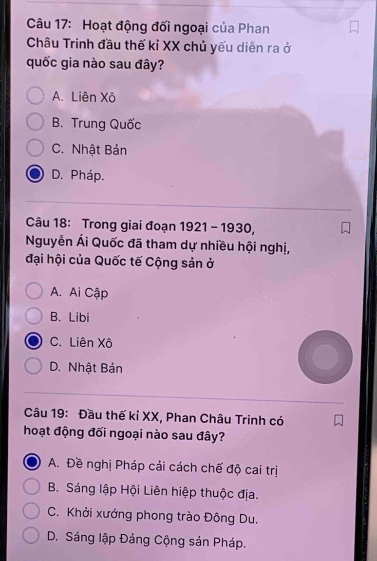 Hoạt động đối ngoại của Phan
Châu Trinh đầu thế kỉ XX chủ yếu diễn ra ở
quốc gia nào sau đây?
A. Liên Xô
B. Trung Quốc
C. Nhật Bản
D. Pháp.
Câu 18: Trong giai đoạn 1921 - 1930,
Nguyễn Ái Quốc đã tham dự nhiều hội nghị,
đại hội của Quốc tế Cộng sản ở
A. Ai Cập
B. Libi
C. Liên Xô
D. Nhật Bản
Câu 19: Đầu thế kỉ XX, Phan Châu Trinh có
hoạt động đối ngoại nào sau đây?
A. Đề nghị Pháp cải cách chế độ cai trị
B. Sáng lập Hội Liên hiệp thuộc địa.
C. Khởi xướng phong trào Đông Du.
D. Sáng lập Đảng Cộng sản Pháp.