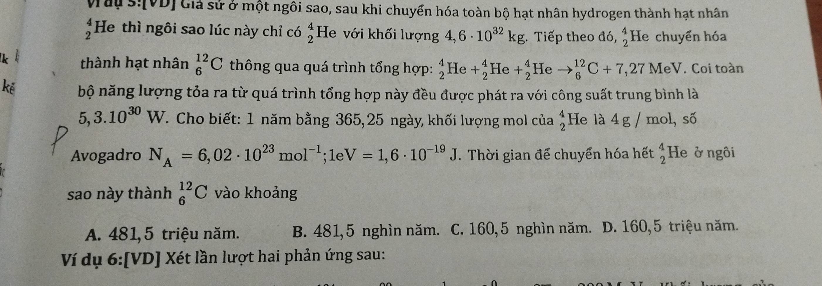 Vrau s:[VD] Giả sử ở một ngôi sao, sau khi chuyển hóa toàn bộ hạt nhân hydrogen thành hạt nhân
beginarrayr 4 2endarray He thì ngôi sao lúc này chỉ có beginarrayr 4 2endarray He với khối lượng 4,6· 10^(32)kg. Tiếp theo đó, beginarrayr 4 2endarray He chuyển hóa
thành hạt nhân _6^((12)C thông qua quá trình tổng hợp: _2^4He+_2^4He+_2^4 He to _6^(12)C+7, 27MeV. Coi toàn
bộ năng lượng tỏa ra từ quá trình tổng hợp này đều được phát ra với công suất trung bình là
5,3.10^30)W. Cho biết: 1 năm bằng 365, 25 ngày, khối lượng mol của beginarrayr 4 2endarray He là 4 g / mol, số
Avogadro N_A=6,02· 10^(23)mol^(-1); 1eV=1,6· 10^(-19)J. Thời gian để chuyển hóa hết beginarrayr 4 2endarray He ở ngôi
sao này thành _6^(12)C vào khoảng
A. 481, 5 triệu năm. B. 481, 5 nghìn năm. C. 160, 5 nghìn năm. D. 160, 5 triệu năm.
Ví dụ 6:[VD] Xét lần lượt hai phản ứng sau: