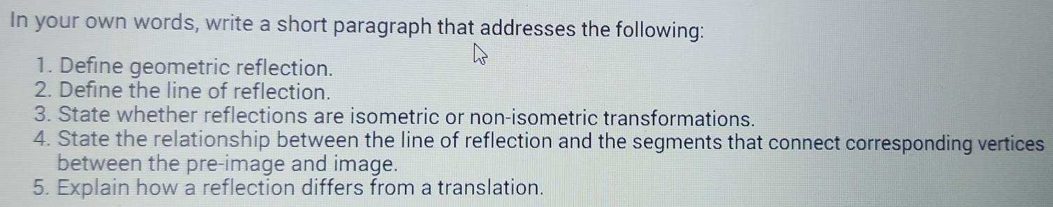 In your own words, write a short paragraph that addresses the following: 
1. Define geometric reflection. 
2. Define the line of reflection. 
3. State whether reflections are isometric or non-isometric transformations. 
4. State the relationship between the line of reflection and the segments that connect corresponding vertices 
between the pre-image and image. 
5. Explain how a reflection differs from a translation.