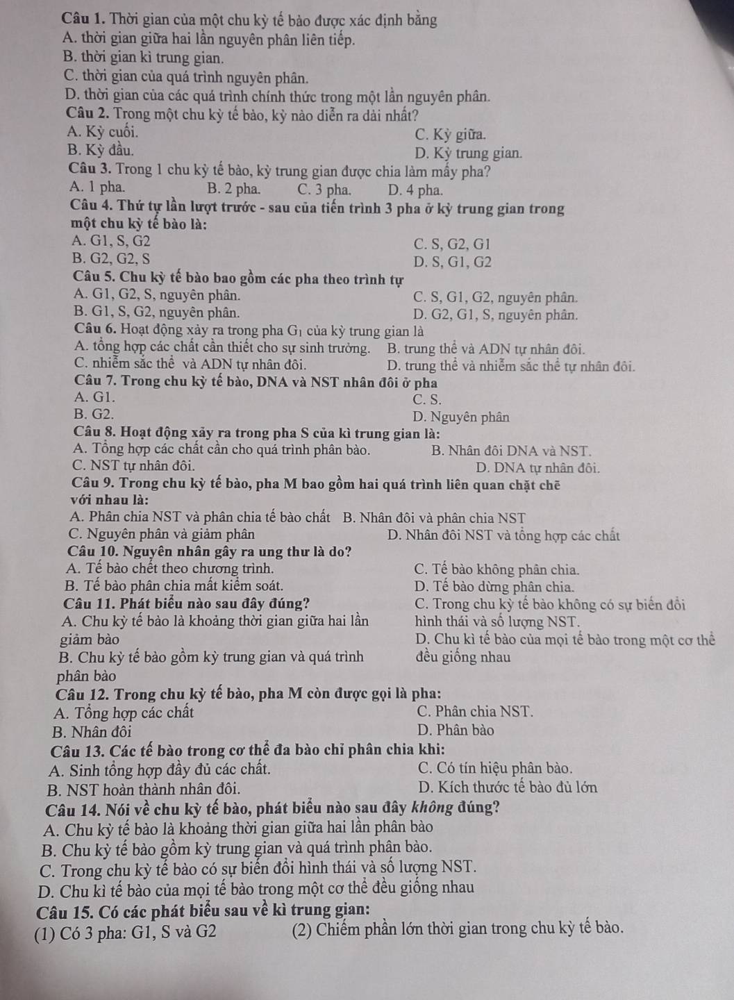 Thời gian của một chu kỳ tế bào được xác định bằng
A. thời gian giữa hai lần nguyên phân liên tiếp.
B. thời gian kì trung gian.
C. thời gian của quá trình nguyên phân.
D. thời gian của các quá trình chính thức trong một lần nguyên phân.
Câu 2. Trong một chu kỳ tế bào, kỳ nào diễn ra dài nhất?
A. Kỳ cuối. C. Kỳ giữa.
B. Kỳ đầu. D. Kỳ trung gian.
Câu 3. Trong 1 chu kỳ tế bào, kỳ trung gian được chia làm mấy pha?
A. 1 pha. B. 2 pha. C. 3 pha. D. 4 pha.
Câu 4. Thứ tự lần lượt trước - sau của tiến trình 3 pha ở kỳ trung gian trong
một chu kỳ tế bào là:
A. G1, S, G2 C. S, G2, G1
B. G2, G2, S D. S, G1, G2
Câu 5. Chu kỳ tế bào bao gồm các pha theo trình tự
A. G1, G2, S, nguyên phân. C. S, G1, G2, nguyên phân.
B. G1, S, G2, nguyên phân. D. G2, G1, S, nguyên phân.
Câu 6. Hoạt động xảy ra trong pha G_1 của kỳ trung gian là
A. tổng hợp các chất cần thiết cho sự sinh trưởng. B. trung thể và ADN tự nhân đôi.
C. nhiễm sắc thể và ADN tự nhân đôi. D. trung thể và nhiễm sắc thể tự nhân đôi.
Câu 7. Trong chu kỳ tế bào, DNA và NST nhân đôi ở pha
A. G1. C. S.
B. G2. D. Nguyên phân
Câu 8. Hoạt động xảy ra trong pha S của kì trung gian là:
A. Tổng hợp các chất cần cho quá trình phân bào. B. Nhân đôi DNA và NST.
C. NST tư nhân đôi D. DNA tự nhân đôi.
Câu 9. Trong chu kỳ tế bào, pha M bao gồm hai quá trình liên quan chặt chē
với nhau là:
A. Phân chia NST và phân chia tế bào chất B. Nhân đôi và phân chia NST
C. Nguyên phân và giảm phân D. Nhân đôi NST và tổng hợp các chất
Câu 10. Nguyên nhân gây ra ung thư là do?
A. Tế bào chết theo chương trình. C. Tế bào không phân chia.
B. Tế bào phân chia mất kiểm soát. D. Tế bào dừng phân chia.
Câu 11. Phát biểu nào sau đây đúng? C. Trong chu kỳ tế bào không có sự biến đổi
A. Chu kỳ tế bào là khoảng thời gian giữa hai lần hình thái và số lượng NST.
giàm bào D. Chu kì tế bào của mọi tế bào trong một cơ thể
B. Chu kỳ tế bào gồm kỳ trung gian và quá trình đều giống nhau
phân bào
Câu 12. Trong chu kỳ tế bào, pha M còn được gọi là pha:
A. Tổng hợp các chất C. Phân chia NST.
B. Nhân đôi D. Phân bào
Câu 13. Các tế bào trong cơ thể đa bào chỉ phân chia khi:
A. Sinh tổng hợp đầy đủ các chất. C. Có tín hiệu phân bào.
B. NST hoàn thành nhân đôi. D. Kích thước tế bào đủ lớn
Câu 14. Nói về chu kỳ tế bào, phát biểu nào sau đây không đúng?
A. Chu kỳ tế bào là khoảng thời gian giữa hai lần phân bào
B. Chu kỳ tế bào gồm kỳ trung gian và quá trình phân bào.
C. Trong chu kỳ tế bào có sự biến đổi hình thái và số lượng NST.
D. Chu kì tế bào của mọi tế bào trong một cơ thể đều giống nhau
Câu 15. Có các phát biểu sau về kì trung gian:
(1) Có 3 pha: G1, S và G2 (2) Chiếm phần lớn thời gian trong chu kỳ tế bào.