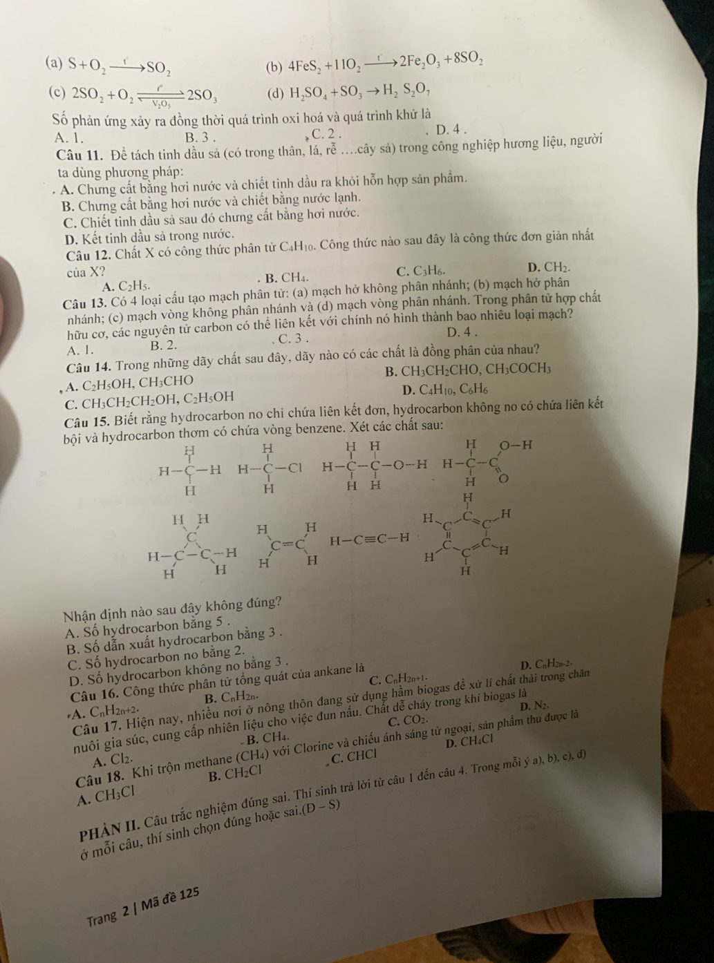 (a) S+O_2to SO_2 (b) 4FeS_2+11O_2to 2Fe_2O_3+8SO_2
(c) 2SO_2+O_2leftharpoons leftharpoons N_2SO_3 (d) H_2SO_4+SO_3to H_2S_2O_7
Số phản ứng xảy ra đồng thời quá trình oxi hoá và quá trình khử là
A. 1. B. 3 . C. 2 . D. 4 .
Câu 11. Đề tách tinh dầu sả (có trong thân, li,roverline e....cwidehat a ly sả) trong công nghiệp hương liệu, người
ta dùng phượng pháp:
A. Chưng cất bằng hơi nước và chiết tinh dầu ra khỏi hỗn hợp sản phẩm.
B. Chưng cất bằng hơi nước và chiết bằng nước lạnh.
C. Chiết tinh dầu sả sau đó chưng cất bằng hơi nước.
D. Kết tinh dầu sả trong nước.
Câu 12. Chất X có công thức phân tử C_4H_10. Công thức nào sau đây là công thức đơn giản nhất
của X? C. C3H₆.
D. CH_2.
B. CH_4.
A. C₂H₅.
Câu 13. Có 4 loại cấu tạo mạch phân tử: (a) mạch hở không phân nhánh; (b) mạch hở phân
nhánh; (c) mạch vòng không phân nhánh và (d) mạch vòng phân nhánh. Trong phân tử hợp chất
hữu cơ, các nguyên tử carbon có thể liên kết với chính nó hình thành bao nhiêu loại mạch?
A. 1. B. 2. . C. 3 .
D. 4 .
Câu 14. Trong những dãy chất sau đây, dãy nào có các chất là đồng phân của nhau?
B. CH_3CH_2CHO,CH_3COCH_3
A. C₂H₅OH, CH₃CHO
C. CH₃C H_2CH_2OH,C_2H_5OH
D. C_4H_10,C_6H_6
Câu 15. Biết rằng hydrocarbon no chi chứa liên kết đơn, hydrocarbon không no có chứa liên kết
bội và hydrocarbon thơm có chứa vòng benzene. Xét các chất sau:
H-beginarrayr H C>H-H-endarray beginarrayr H Hendarray -H-beginarrayr H H Hendarray -CI H-C H-C-C-C-O-H HHendarray H-beginarrayr H C-C Hendarray -C_HD-C O-H
beginarrayr HH C H-C-C_H^(-Cendarray) beginarrayr H H Hendarray beginarrayr H C=C Hendarray H-C=C-H H&Hendarray beginarrayr H-xenCr^CC_3^rC_(Or)^(Or)H Hendarray
□ 
Nhận định nào sau đây không đúng?
A. Số hydrocarbon bằng 5 .
B. Số dẫn xuất hydrocarbon bằng 3 .
C. Số hydrocarbon no bằng 2.
D. Số hydrocarbon không no bằng 3 .
Câu 16. Công thức phân tử tổng quát của ankane là C. CnH2n+1. D. CaH2n-2-
Câu 17. Hiện nay, nhiều nơi ở nông thôn đang sử dụng hầm biogas đề xử lí chất thải trong chăn
*A. CnH2n+2. B. CnH2n.
D. N₂.
nhuôi gia súc, cung cấp nhiên liệu cho việc đun nấu. Chất de y trong khí biogas là
C. CO_2.
B. CH₄.
D. CH₄Cl
Câu 18. Khi trộn methane (CH_4) với Clorine và chiếu ánh sáng tử ngoại, sản phẩm thu được là
A. Cl_2.
B. CH_2Cl C. CHCl
PHẢN II. Câu trắc nghiệm đúng sai. Thí sinh trả lời từ câu 1 đến câu 4. Trong mỗi ya),b),c),d)
A. CH₃Cl
ở mỗi câu, thí sinh chọn đúng hoặc sai. (D-S)
Trang 2 | Mã đề 125