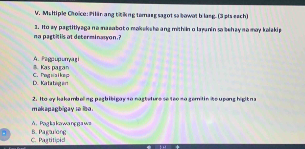 Piliin ang titik ng tamang sagot sa bawat bilang. (3 pts each)
1. Ito ay pagtitiyaga na maaabot o makukuha ang mithiin o layunin sa buhay na may kalakip
na pagtitiis at determinasyon.?
A. Pagpupunyagi
B. Kasipagan
C. Pagsisikap
D. Katatagan
2. Ito ay kakambal ng pagbibigay na nagtuturo sa tao na gamitin ito upang higit na
makapagbigay sa iba.
A. Pagkakawanggawa
。 B. Pagtulong
C. Pagtitipid