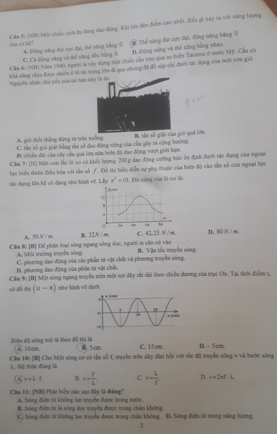 (NB) Một chiếc xích đu đang dao động. Khi lên đến điểm cao nhất, điều gì xây ra với năng lượng
A. Động năng đạt cực đại, thể năng bằng 0. B. Thế năng đạt cực đại, động năng bằng 0,
của cơ hệ?
C. Cá động năng và thể năng đều bằng 0. D. Động năng và thể năng bằng nhau.
Cầu 6: (NB) Năm 1940, người ta xây dựng một chiếc cầu treo qua eo biên Tacoma ở nước Mỹ. Cầu có
khả năng chịu được nhiều ô tô tài trọng lớn đi qua nhưng đã đồ sập chỉ đưới tác dụng của một cơn giỏ.
Nguyên nhân chủ yểu của tai nạ
A. gió thổi thẳng đứng từ trên xuống. B. tần sió quả lớn.
C. tần số gió giật bằng tần số dao động riêng của cầu gây ra cộng hưởng.
D. chiều dài của cây cầu quả lớn nên biên độ dao động vượt giới hạn.
Câu 7: [H] Một con lắc lò xo có khối lượng 200 g đao động cưỡng bức ổn định đưới tác đụng của ngoại
lực biến thiên điều hòa với tần số ƒ. Đồ thị biểu diễn sự phụ thuộc của biên độ vào tần số của ngoại lực
tác dụng lên hệ có dạng như hình vẽ. Lấy π^2=10. Độ cứng của lò xo là:
A(cm)
12
8
4
ω
2π 4π 6π 8π
A. 50 N / m. B. 32N / m. C. 42,25 N / m. D. 80 N / m.
Câu 8: [B] Để phân loại sóng ngang sóng dọc, người ta căn cứ vào
A. Môi trường truyền sóng. B. Vận tốc truyền sóng.
C. phương dao động của các phần tử vật chất và phương truyền sóng.
D. phương dao động của phân tử vật chất.
Câu 9: [B] Một sóng ngang truyền trên một sợi dây rất dài theo chiều đương của trục Ox. Tại thời điểm t,
có đồ thị (u-x) như hình vẽ dưới
Biên độ sóng mô tả theo đồ thị là
A. 10 cm. B. 5cm. C. 15 cm. D. - 5 cm.
Câu 10: [B] Cho Một sóng cơ có tần số f, truyền trên dây đàn hồi với tốc độ truyền sóng v và bước sóng
λ Hệ thức đúng là
A v=lambda -f. B. v= f/lambda  . C. v= lambda /f . D. v=2π f· lambda
Câu 11: [NB] Phát biểu nào sau đây là đúng?
A. Sóng điện từ không lan truyền được trong nước.
B. Sóng điện từ là sóng đọc truyền được trong chân không.
C, Sóng điện từ không lan truyền được trong chân không. D. Sóng điện từ mang năng lượng.
2