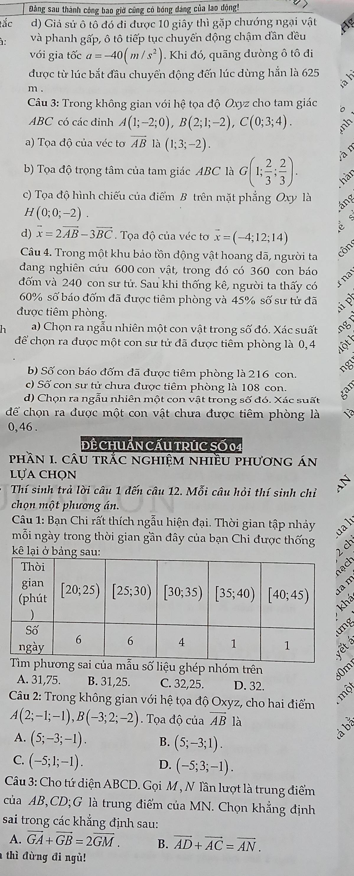 Đàng sau thành công bao giờ cũng có bóng dáng của lao động!
tắc d) Giả sử ô tô đó đi được 10 giây thì gặp chướng ngại vật
à: và phanh gấp, ô tô tiếp tục chuyển dộng chậm dần đều
với gia tốc a=-40(m/s^2). Khi đó, quãng dường ô tô đi
được từ lúc bắt đầu chuyển động đến lúc dùng hắn là 625
à l
m .
Câu 3: Trong không gian với hệ tọa độ Oxyz cho tam giác '。
ABC có các đinh A(1;-2;0),B(2;1;-2),C(0;3;4).
snh
a) Tọa độ của véc tơ vector AB là (1;3;-2).
b) Tọa độ trọng tâm của tam giác ABC là G(1; 2/3 ; 2/3 ). yàn
hàr
c) Tọa độ hình chiếu của điểm B trên mặt phẳng Oxy là
áng
H(0;0;-2).
d) vector x=2vector AB-3vector BC. Tọa độ của véc tơ overline x=(-4;12;14)
Câu 4. Trong một khu bảo tồn động vật hoang dã, người ta
côn
đang nghiên cứu 600 con vật, trong đó có 360 con báo
đốm và 240 con sư tử. Sau khi thống kê, người ta thấy có x na
60% số báo đốm đã được tiêm phòng và 45% số sư tử đã i 
được tiêm phòng.
h a) Chọn ra ngẫu nhiên một con vật trong số đó. Xác suất ng
để chọn ra được một con sư tử đã được tiêm phòng là 0,4
ns
b) Số con báo đốm đã được tiêm phòng là 216 con.
c) Số con sư tử chưa được tiêm phòng là 108 con.
d) Chọn ra ngẫu nhiên một con vật trong số đó. Xác suất
để chọn ra được một con vật chưa được tiêm phòng là 1
0, 46 .
ĐÊ CHUẩN CẤU TRÚC SỐ 04
phầN I. cÂu trắC nghIệm nhiềU phương án
lựa chọn
Thí sinh trả lời câu 1 đến câu 12. Mỗi câu hỏi thí sinh chỉ
chọn một phương án.
Câu 1: Bạn Chi rất thích ngẫu hiện đại. Thời gian tập nhảy u 
mỗi ngày trong thời gian gần đây của bạn Chi được thống
kê lại ở bảng 
2 ch
h
m
g
của mẫu số liệu ghép nhóm trên
50m
A. 31,75. B. 31,25. C. 32,25. D. 32.
moy
Cu 2: Trong không gian với hệ tọa độ Oxyz, cho hai điểm
A(2;-1;-1),B(-3;2;-2) Tọa độ của vector AB) à
á bằ
A. (5;-3;-1). B. (5;-3;1).
C. (-5;1;-1).
D. (-5;3;-1).
Câu 3: Cho tứ diện ABCD. Gọi M , N lần lượt là trung điểm
của AB,CD;G là trung điểm của MN. Chọn khẳng định
sai trong các khẳng định sau:
A. overline GA+overline GB=2overline GM. B. vector AD+vector AC=vector AN.
thì đừng đi ngủ!