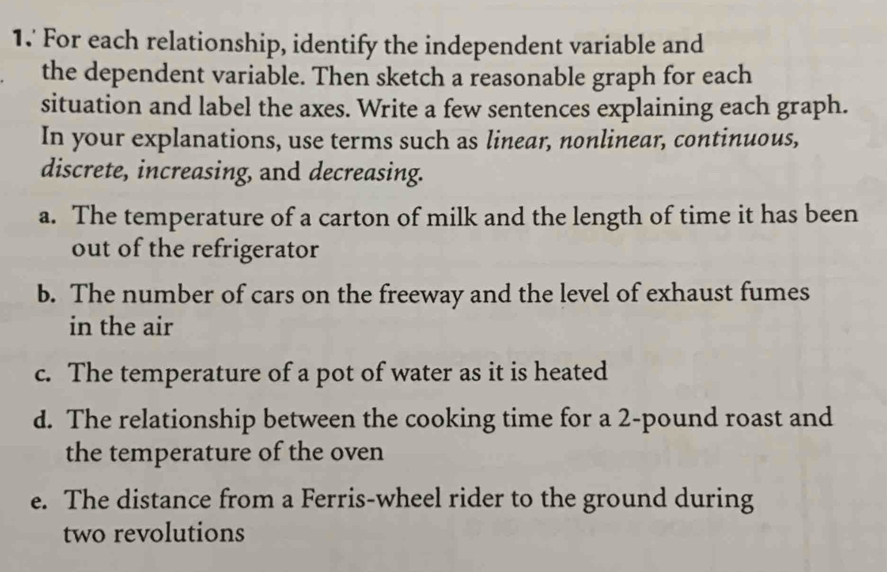 For each relationship, identify the independent variable and 
the dependent variable. Then sketch a reasonable graph for each 
situation and label the axes. Write a few sentences explaining each graph. 
In your explanations, use terms such as linear, nonlinear, continuous, 
discrete, increasing, and decreasing. 
a. The temperature of a carton of milk and the length of time it has been 
out of the refrigerator 
b. The number of cars on the freeway and the level of exhaust fumes 
in the air 
c. The temperature of a pot of water as it is heated 
d. The relationship between the cooking time for a 2-pound roast and 
the temperature of the oven 
e. The distance from a Ferris-wheel rider to the ground during 
two revolutions