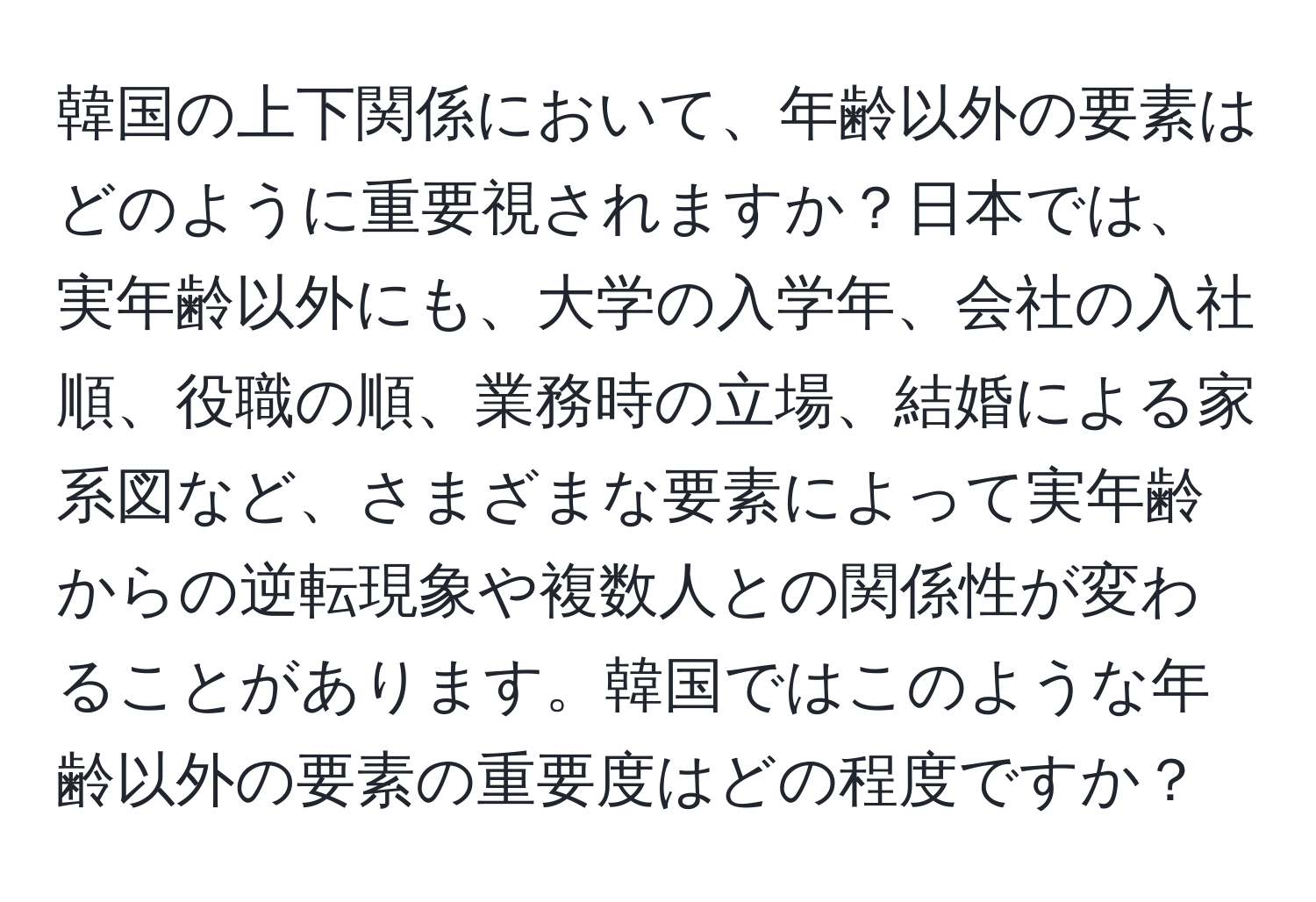 韓国の上下関係において、年齢以外の要素はどのように重要視されますか？日本では、実年齢以外にも、大学の入学年、会社の入社順、役職の順、業務時の立場、結婚による家系図など、さまざまな要素によって実年齢からの逆転現象や複数人との関係性が変わることがあります。韓国ではこのような年齢以外の要素の重要度はどの程度ですか？