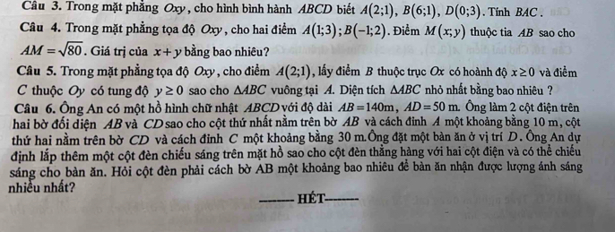 Trong mặt phẳng Oxy, cho hình bình hành ABCD biết A(2;1), B(6;1), D(0;3). Tính BAC , 
Câu 4. Trong mặt phẳng tọa độ Oxy , cho hai điểm A(1;3); B(-1;2). Điểm M(x;y) thuộc tia AB sao cho
AM=sqrt(80). Giá trị của x+y bằng bao nhiêu? 
Câu 5. Trong mặt phẳng tọa độ Oxy , cho điểm A(2;1) , lấy điểm B thuộc trục Ox có hoành độ x≥ 0 và điểm 
C thuộc Oy có tung độ y≥ 0 sao cho △ ABC vuông tại A. Diện tích △ ABC nhỏ nhất bằng bao nhiêu ? 
Câu 6. Ông An có một hồ hình chữ nhật ABCD với độ dài AB=140m, AD=50m Ông làm 2 cột điện trên 
hai bờ đối diện AB và CD sao cho cột thứ nhất nằm trên bờ AB và cách đinh A một khoảng bằng 10 m, cột 
thứ hai nằm trên bờ CD và cách đỉnh C một khoảng bằng 30 m.Ông đặt một bàn ăn ở vị trí D. Ông An dự 
định lắp thêm một cột đèn chiếu sáng trên mặt hồ sao cho cột đèn thằng hàng với hai cột điện và có thể chiếu 
sáng cho bàn ăn. Hỏi cột đèn phải cách bờ AB một khoảng bao nhiêu để bàn ăn nhận được lượng ánh sáng 
nhiều nhất? 
_hét_