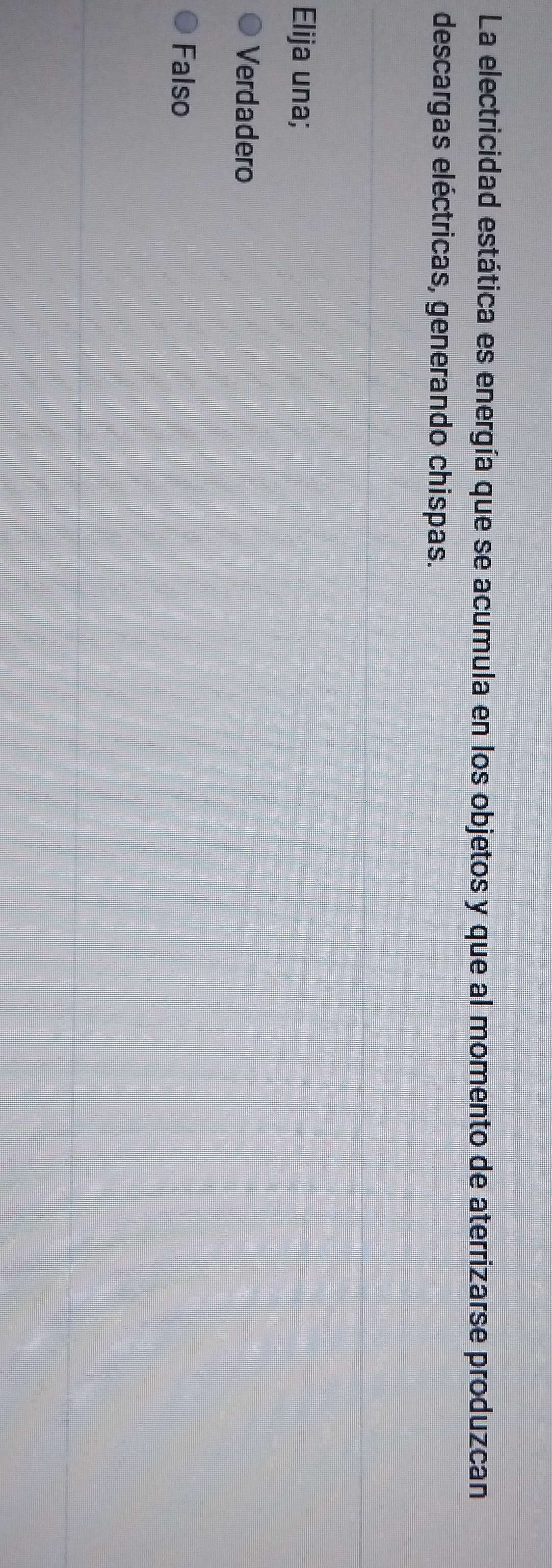 La electricidad estática es energía que se acumula en los objetos y que al momento de aterrizarse produzcan
descargas eléctricas, generando chispas.
Elija una;
Verdadero
Falso