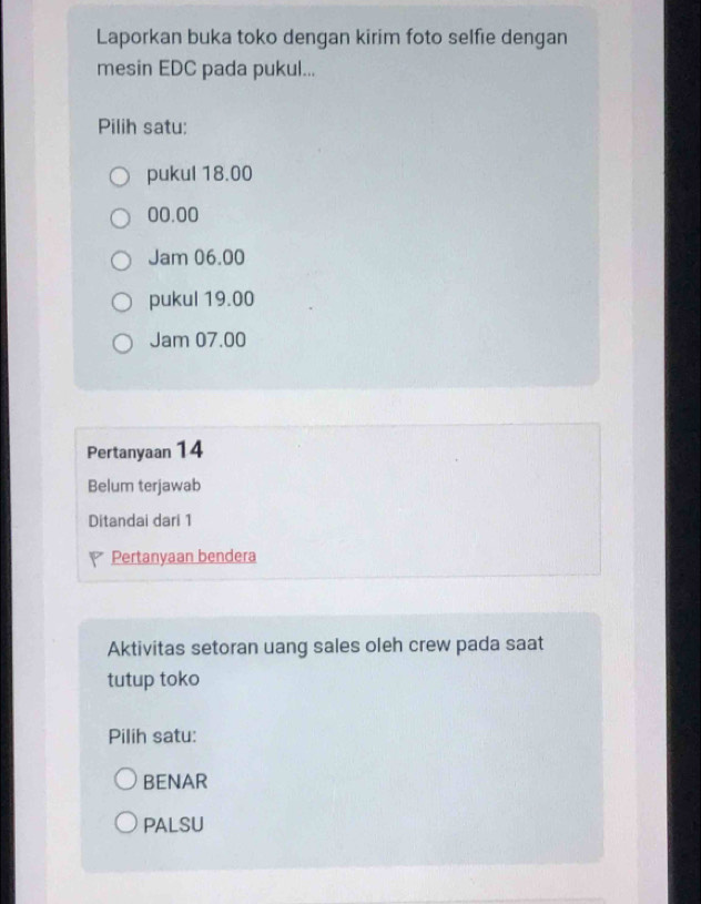 Laporkan buka toko dengan kirim foto selfie dengan
mesin EDC pada pukul...
Pilih satu:
pukul 18.00
00.00
Jam 06.00
pukul 19.00
Jam 07.00
Pertanyaan 14
Belum terjawab
Ditandai dari 1
Pertanyaan bendera
Aktivitas setoran uang sales oleh crew pada saat
tutup toko
Pilih satu:
BENAR
PALSU
