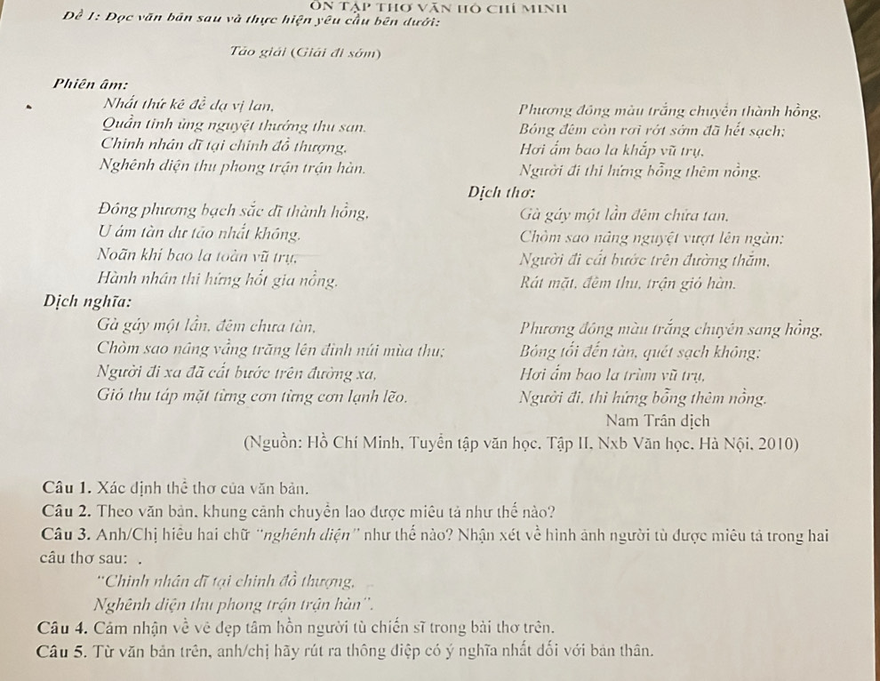 Ôn Tập thơ văn hô chí minh
Đề 1: Đọc văn bản sau và thực hiện yêu cầu bên dưới:
Tảo giải (Giải đi sớm)
Phiên âm:
Nhất thứ kê đề dạ vị lan,  Phương đồng màu trắng chuyển thành hồng,
Quần tinh ủng nguyệt thưởng thu san. Bóng đêm còn rơi rớt sớm đã hết sạch;
Chinh nhân đĩ tại chính đồ thượng. Hơi ẩm bao la khắp vũ trụ,
Nghênh diện thu phong trận trận hàn.  Người đi thi hứng bồng thêm nằng.
Dịch thơ:
Đông phương bạch sắc đĩ thành hồng,  Gà gáy một lần đêm chứa tan,
U ám tàn dự tảo nhất không.  Chòm sao nâng nguyệt vượt lên ngàn
Noãn khi bao la toàn vũ trụ, Người đi cất bước trên đường thắm,
Hành nhân thi hứng hốt gia nổng. Rát mặt, đêm thu, trận giỏ hàn.
Dịch nghĩa:
Gà gáy một lần, đêm chưa tàn,  Phương đồng màu trắng chuyên sang hồng,
Chòm sao nâng vầng trăng lên đình núi mùa thu;  Bóng tối đến tàn, quét sạch không:
Người đi xa đã cất bước trên đường xa, Hơi ấm bao la trùm vũ trụ,
Gió thu táp mặt từng cơn từng cơn lạnh lẽo. Người đi, thi hứng bổng thêm nồng.
Nam Trân dịch
(Nguồn: Hồ Chí Minh, Tuyển tập văn học, Tập II, Nxb Văn học. Hà Nội, 2010)
Câu 1. Xác định thể thơ của văn bản.
Câu 2. Theo văn bản, khung cảnh chuyền lao được miêu tả như thế nào?
Câu 3. Anh/Chị hiệu hai chữ 'nghênh diện' như thế nào? Nhận xét về hình ảnh người tù được miêu tả trong hai
câu thơ sau: .
'Chinh nhân đĩ tại chinh đồ thượng,
Nghênh diện thu phong trận trận hàn''.
Câu 4. Cảm nhận về vệ đẹp tâm hồn người tù chiến sĩ trong bài thơ trên.
Câu 5. Từ văn bản trên, anh/chị hãy rút ra thông điệp có ý nghĩa nhất đối với bản thân.