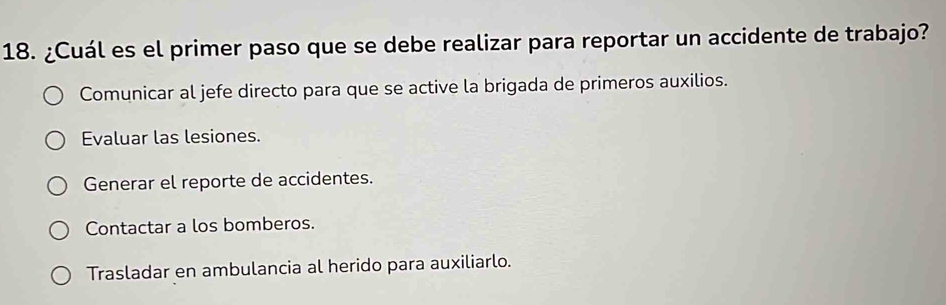 ¿Cuál es el primer paso que se debe realizar para reportar un accidente de trabajo?
Comunicar al jefe directo para que se active la brigada de primeros auxilios.
Evaluar las lesiones.
Generar el reporte de accidentes.
Contactar a los bomberos.
Trasladar en ambulancia al herido para auxiliarlo.