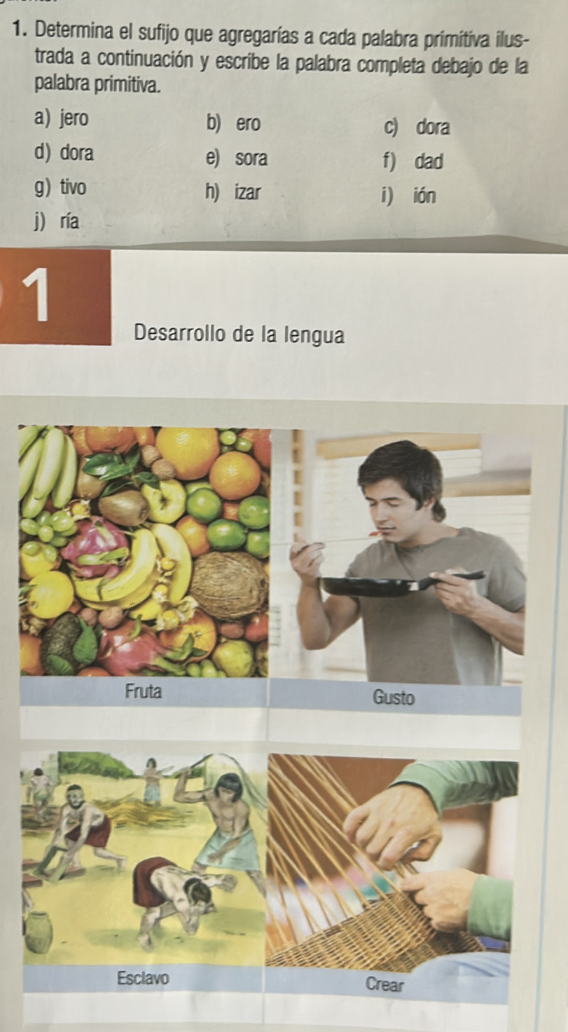 Determina el sufijo que agregarías a cada palabra primitiva ilus- 
trada a continuación y escribe la palabra completa debajo de la 
palabra primitiva. 
a) jero b) ero c) dora 
d) dora e) sora f) dad 
g) tivo h) izar i) ián 
j) ría 
1 
Desarrollo de la lengua 
Fruta Gusto