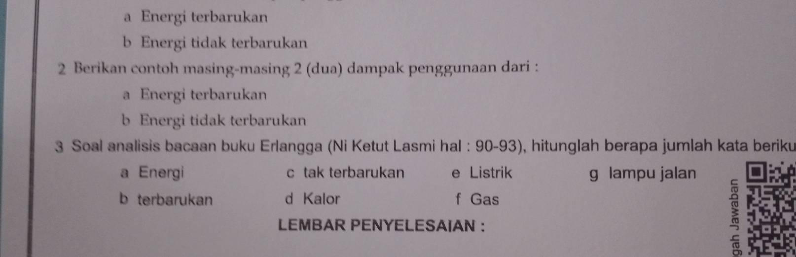 a Energi terbarukan
b Energi tidak terbarukan
2 Berikan contoh masing-masing 2 (dua) dampak penggunaan dari :
a Energi terbarukan
b Energi tidak terbarukan
3 Soal analisis bacaan buku Erlangga (Ni Ketut Lasmi hal : 90-93), hitunglah berapa jumlah kata beriku
a Energi c tak terbarukan e Listrik g lampu jalan
b terbarukan d Kalor f Gas
LEMBAR PENYELESAIAN ：