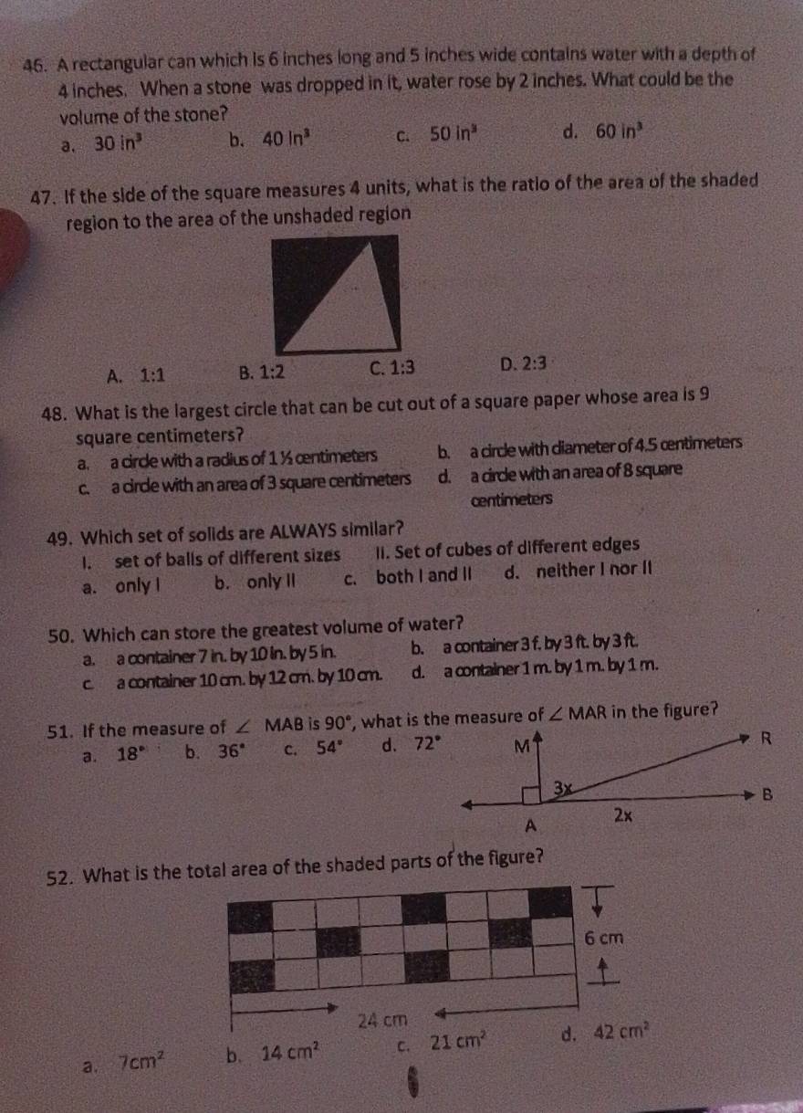 A rectangular can which is 6 inches long and 5 inches wide contains water with a depth of
4 inches. When a stone was dropped in it, water rose by 2 inches. What could be the
volume of the stone?
a. 30in^3 b. 40ln^3 C. 50in^3 d. 60in^3
47. If the side of the square measures 4 units, what is the ratio of the area of the shaded
region to the area of the unshaded region
A. 1:1 B. 1:2 1:3 D. 2:3
48. What is the largest circle that can be cut out of a square paper whose area is 9
square centimeters?
a. a circle with a radius of 1 ½ cntimeters b. a circle with diameter of 4.5 œntimeters
c. a circle with an area of 3 square centimeters d. a circle with an area of 8 square
centimeters
49. Which set of solids are ALWAYS similar?
I. set of balls of different sizes II. Set of cubes of different edges
a. only l b. only II c. both I and II d. neither I nor II
50. Which can store the greatest volume of water?
a. a container 7 in. by 10 in. by 5 in. b. a container 3 f. by 3 ft. by 3 ft.
c. a container 10 cm. by 12 cm. by 10 cm. d. a container 1 m. by 1 m. by 1 m.
51. If the measure of ∠ MAB is 90° , what is the measure of ∠ MAR in the figure?
a. 18° b. 36° c. 54° d. 72° M
R
3x
B
A 2×
52. What is thetotal area of the shaded parts of the figure?
a. 7cm^2 14cm^2