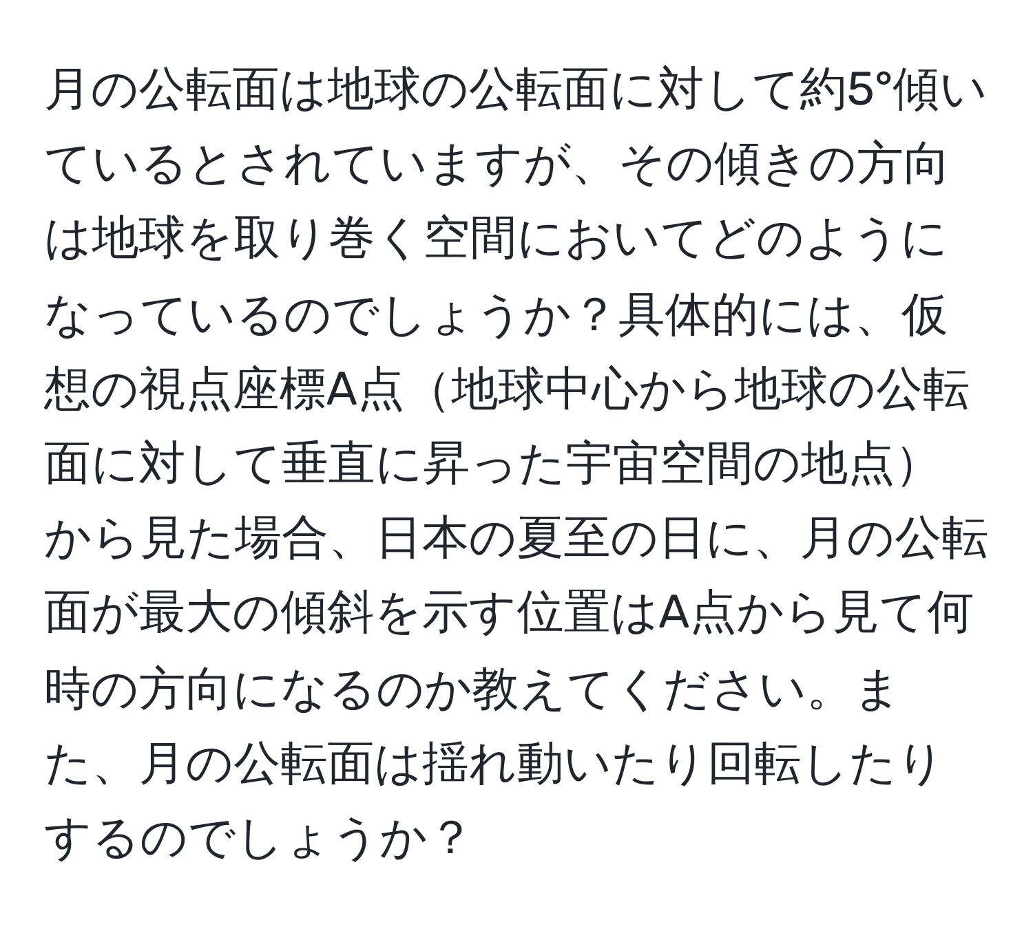 月の公転面は地球の公転面に対して約5°傾いているとされていますが、その傾きの方向は地球を取り巻く空間においてどのようになっているのでしょうか？具体的には、仮想の視点座標A点地球中心から地球の公転面に対して垂直に昇った宇宙空間の地点から見た場合、日本の夏至の日に、月の公転面が最大の傾斜を示す位置はA点から見て何時の方向になるのか教えてください。また、月の公転面は揺れ動いたり回転したりするのでしょうか？