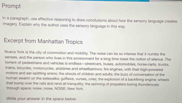 Prompt 
In a paragraph, use effective reasoning to draw conclusions about how the sensory language creates 
imagery. Explain why the author uses the sensory language in this way. 
Excerpt from Manhattan Tropics 
Nueva York is the city of commotion and mobility. The noise can be so intense that it numbs the 
senses, and the person who lives in this environment for a long time loses the notion of silence. The 
torrent of pedestrians and vehicles is endless—streetcars, buses, automobiles, horse-carts, trucks, 
trains, bicycles, motorcycles, airplanes and wheelbarrows; fire engines, with their high-powered 
motors and ear-splitting sirens; the shouts of children and adults; the buzz of conversation of the 
human swarm on the sidewalks; guffaws, curses, cries; the explosion of a backfiring engine; wheels 
that bump over the rails and rend all tranquility; the spinning of propellers boring thunderously 
through space; noise, noise, NOISE: New York. 
Write your answer in the space below.