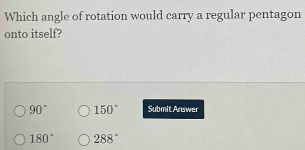 Which angle of rotation would carry a regular pentagon
onto itself?
90° 150° Submit Answer
180° 288°