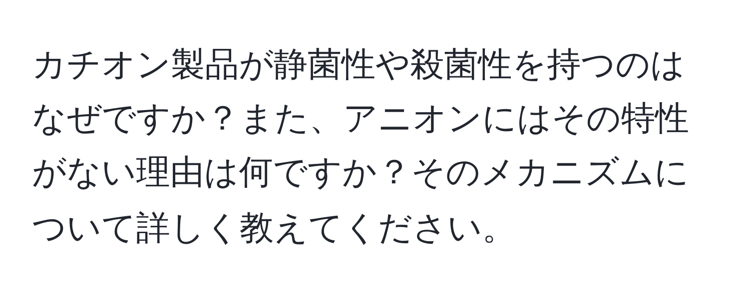 カチオン製品が静菌性や殺菌性を持つのはなぜですか？また、アニオンにはその特性がない理由は何ですか？そのメカニズムについて詳しく教えてください。