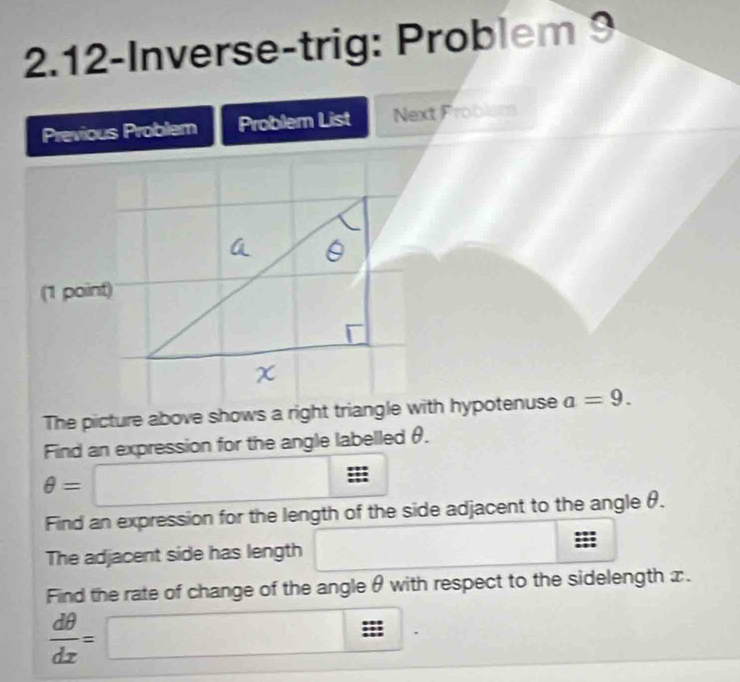 2.12-Inverse-trig: Problem 9 
Previous Problem Problem List Next Froblém 
(1 point) 
The picture above shows a right triangle with hypotenuse a=9. 
Find an expression for the angle labelled θ.
θ =□ ::: 
Find an expression for the length of the side adjacent to the angle θ. 
The adjacent side has length 
Find the rate of change of the angle θ with respect to the sidelength x.
 dθ /dx =□