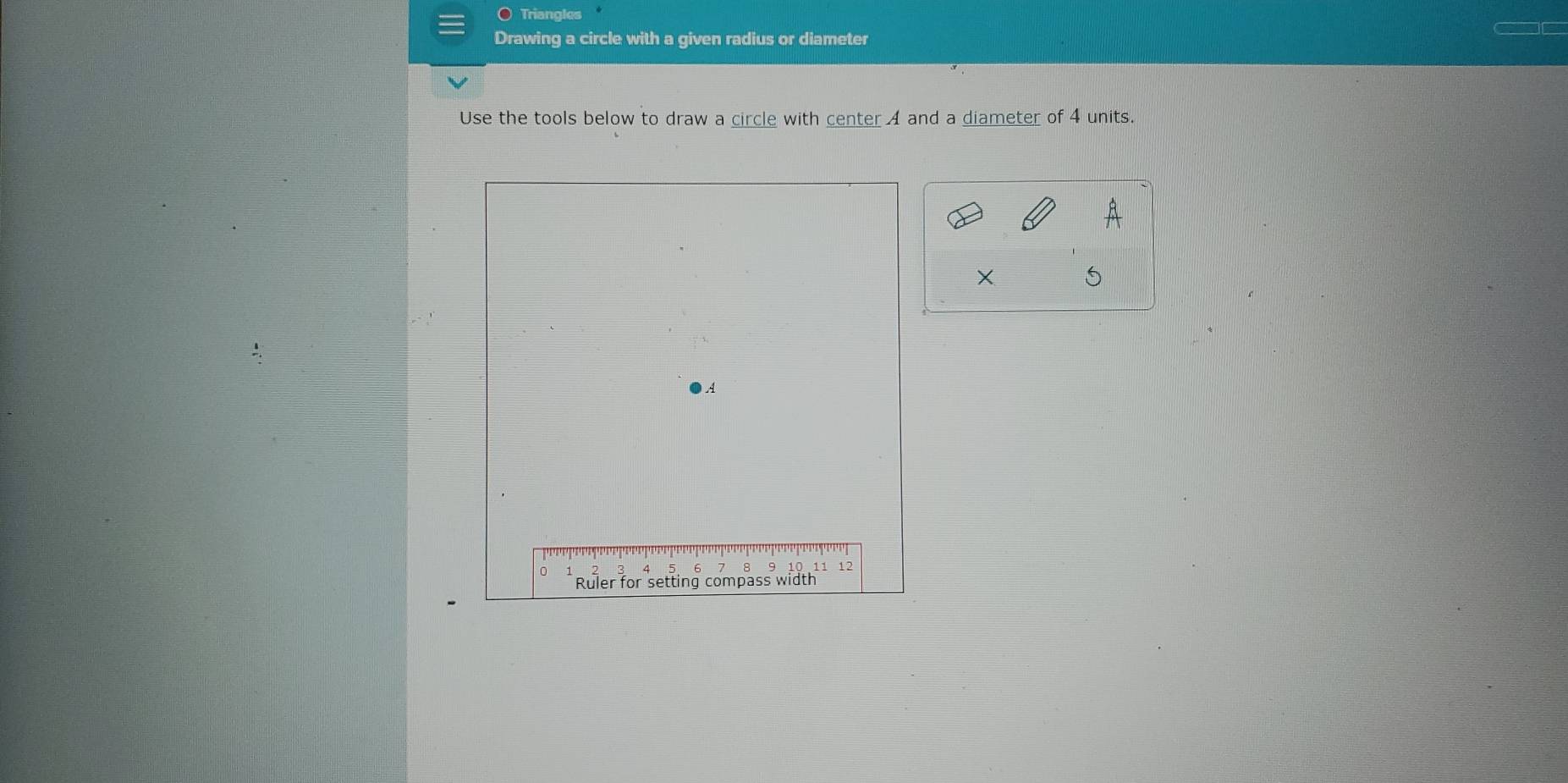 Triangles 
Drawing a circle with a given radius or diameter 
Use the tools below to draw a circle with center A and a diameter of 4 units.
X 5
A
0
( 8 10 11 12
Ruler for setting compass width