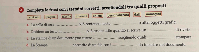 Completa le frasi con i termini corretti, scegliendoli tra quelli proposti
articolo pagine tabella colonne unione personalizzata dati immagini
a. La cella di una _può contenere testo, _o altri oggetti grafici.
b. Dividere un testo in _può essere utile quando si scrive un_
di rivista.
c. La stampa di un documento può essere _scegliendo quali _stampare.
d. La Stampa_ necessita di un file con i _da inserire nel documento.