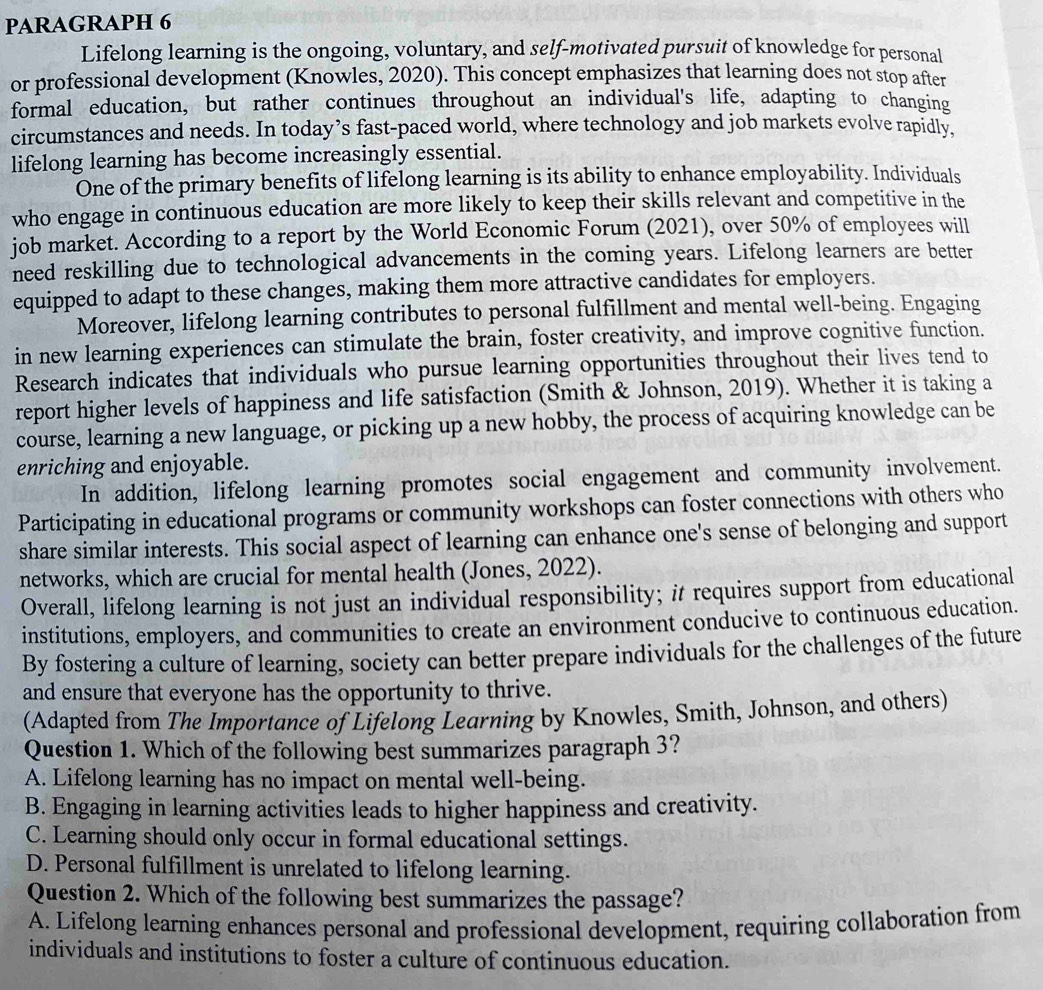 PARAGRAPH 6
Lifelong learning is the ongoing, voluntary, and self-motivated pursuit of knowledge for personal
or professional development (Knowles, 2020). This concept emphasizes that learning does not stop after
formal education, but rather continues throughout an individual's life, adapting to changing
circumstances and needs. In today’s fast-paced world, where technology and job markets evolve rapidly,
lifelong learning has become increasingly essential.
One of the primary benefits of lifelong learning is its ability to enhance employability. Individuals
who engage in continuous education are more likely to keep their skills relevant and competitive in the
job market. According to a report by the World Economic Forum (2021), over 50% of employees will
need reskilling due to technological advancements in the coming years. Lifelong learners are better
equipped to adapt to these changes, making them more attractive candidates for employers.
Moreover, lifelong learning contributes to personal fulfillment and mental well-being. Engaging
in new learning experiences can stimulate the brain, foster creativity, and improve cognitive function.
Research indicates that individuals who pursue learning opportunities throughout their lives tend to
report higher levels of happiness and life satisfaction (Smith & Johnson, 2019). Whether it is taking a
course, learning a new language, or picking up a new hobby, the process of acquiring knowledge can be
enriching and enjoyable.
In addition, lifelong learning promotes social engagement and community involvement.
Participating in educational programs or community workshops can foster connections with others who
share similar interests. This social aspect of learning can enhance one's sense of belonging and support
networks, which are crucial for mental health (Jones, 2022).
Overall, lifelong learning is not just an individual responsibility; it requires support from educational
institutions, employers, and communities to create an environment conducive to continuous education.
By fostering a culture of learning, society can better prepare individuals for the challenges of the future
and ensure that everyone has the opportunity to thrive.
(Adapted from The Importance of Lifelong Learning by Knowles, Smith, Johnson, and others)
Question 1. Which of the following best summarizes paragraph 3?
A. Lifelong learning has no impact on mental well-being.
B. Engaging in learning activities leads to higher happiness and creativity.
C. Learning should only occur in formal educational settings.
D. Personal fulfillment is unrelated to lifelong learning.
Question 2. Which of the following best summarizes the passage?
A. Lifelong learning enhances personal and professional development, requiring collaboration from
individuals and institutions to foster a culture of continuous education.