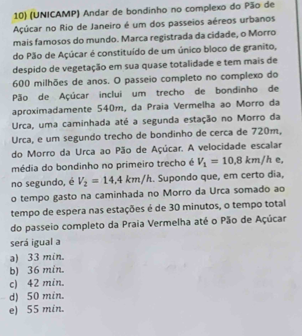 (UNICAMP) Andar de bondinho no complexo do Pão de
Açúcar no Rio de Janeiro é um dos passeios aéreos urbanos
mais famosos do mundo. Marca registrada da cidade, o Morro
do Pão de Açúcar é constituído de um único bloco de granito,
despido de vegetação em sua quase totalidade e tem mais de
600 milhões de anos. O passeio completo no complexo do
Pão de Açúcar inclui um trecho de bondinho de
aproximadamente 540m, da Praia Vermelha ao Morro da
Urca, uma caminhada até a segunda estação no Morro da
Urca, e um segundo trecho de bondinho de cerca de 720m,
do Morro da Urca ao Pão de Açúcar. A velocidade escalar
média do bondinho no primeiro trecho é V_1=10,8km/h e,
no segundo, é V_2=14,4km/h Supondo que, em certo dia,
o tempo gasto na caminhada no Morro da Urca somado ao
tempo de espera nas estações é de 30 minutos, o tempo total
do passeio completo da Praia Vermelha até o Pão de Açúcar
será igual a
a) 33 min.
b) 36 min.
c) 42 min.
d) 50 min.
e) 55 min.