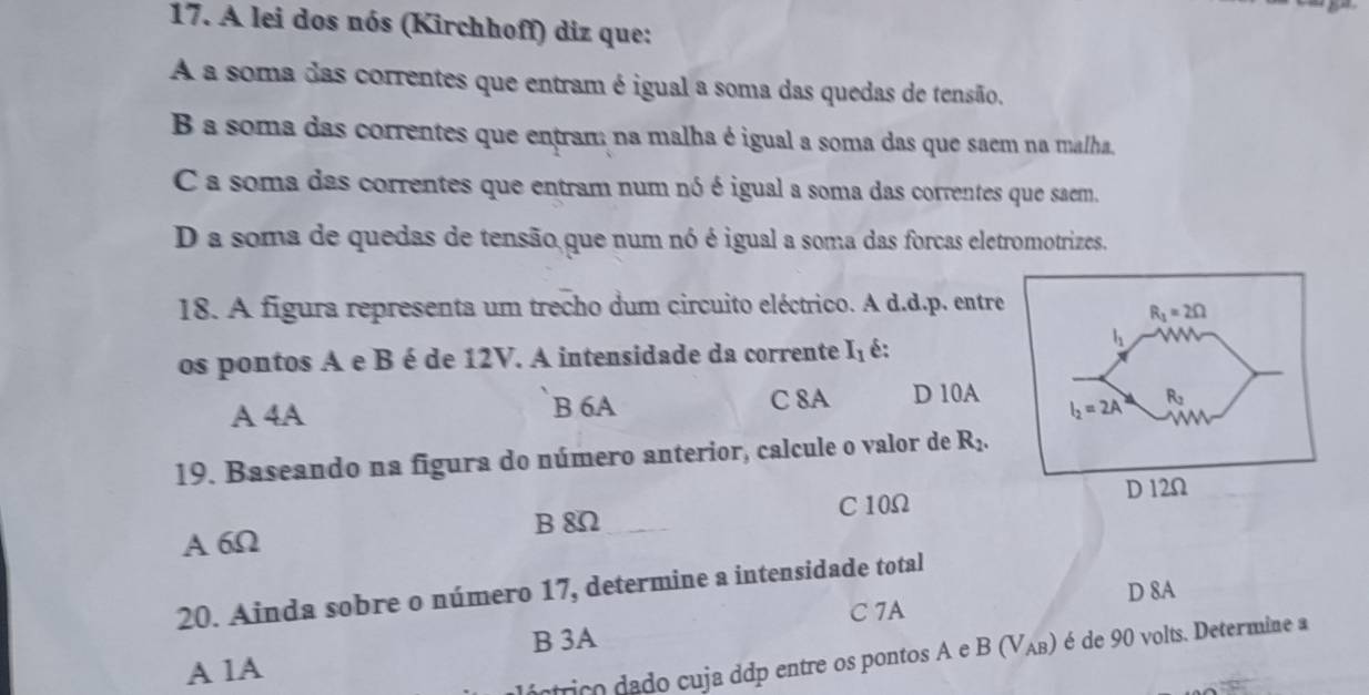 A lei dos nós (Kirchhoff) diz que:
A a soma das correntes que entram é igual a soma das quedas de tensão.
B a soma das correntes que entran: na malha é igual a soma das que saem na malha.
C a soma das correntes que entram num nó é igual a soma das correntes que saem.
D a soma de quedas de tensão que num nó é igual a soma das forcas eletromotrizes.
18. A figura representa um trecho dum circuito eléctrico. A d.d.p. entre
os pontos A e B é de 12V. A intensidade da corrente I_1 é:
A 4A B 6A C 8A D 10A 
19. Baseando na figura do número anterior, calcule o valor de R_2.
B 8Ω C 10Ω
A 6Ω
20. Ainda sobre o número 17, determine a intensidade total
C 7A D 8A
B 3A
A 1A
ántrico dado cuja ddp entre os pontos A e B(V_AB) é de 90 volts. Determine a