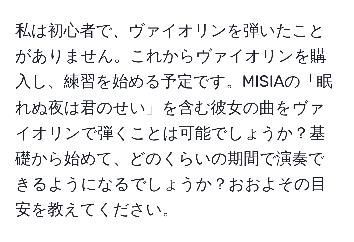 私は初心者で、ヴァイオリンを弾いたことがありません。これからヴァイオリンを購入し、練習を始める予定です。MISIAの「眠れぬ夜は君のせい」を含む彼女の曲をヴァイオリンで弾くことは可能でしょうか？基礎から始めて、どのくらいの期間で演奏できるようになるでしょうか？おおよその目安を教えてください。