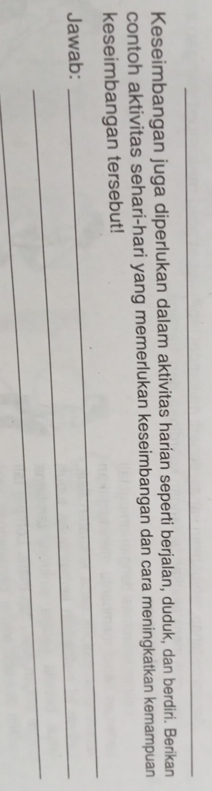 Keseimbangan juga diperlukan dalam aktivitas harian seperti berjalan, duduk, dan berdiri. Berikan 
contoh aktivitas sehari-hari yang memerlukan keseimbangan dan cara meningkatkan kemampuan 
_ 
keseimbangan tersebut! 
Jawab:_ 
_