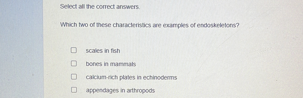 Select all the correct answers.
Which two of these characteristics are examples of endoskeletons?
scales in fish
bones in mammals
calcium-rich plates in echinoderms
appendages in arthropods