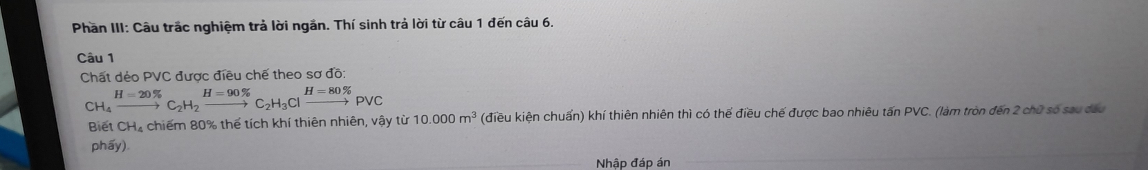 Phần III: Câu trắc nghiệm trả lời ngắn. Thí sinh trả lời từ câu 1 đến câu 6. 
Câu 1 
Chất dẻo PVC được điều chế theo sơ đồ:
beginarrayr H=20%  CH_4to C_2H_2xrightarrow H=90% C_2H_3Clxrightarrow H=80% PVC
Biết CH_4 chiếm 80% thể tích khí thiên nhiên, vậy từ 10.000m^3 (điều kiện chuấn) khí thiên nhiên thì có thể điều chế được bao nhiêu tấn PVC. (làm tròn đến 2 chữ số sau dấu 
phẩy) 
Nhập đáp án