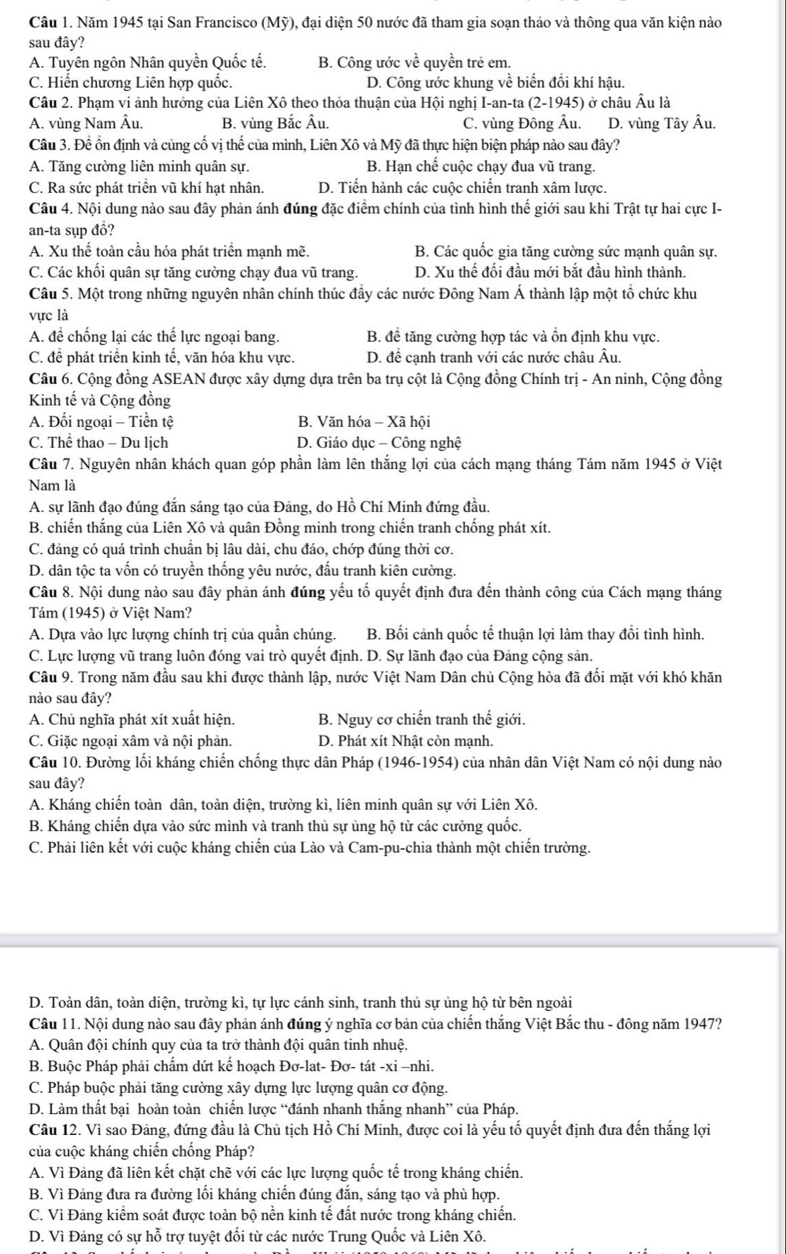 Năm 1945 tại San Francisco (Mỹ), đại diện 50 nước đã tham gia soạn thảo và thông qua văn kiện nào
sau đây?
A. Tuyên ngôn Nhân quyền Quốc tế. B. Công ước vhat e quyền trẻ em.
C. Hiến chương Liên hợp quốc. D. Công ước khung về biến đồi khí hậu.
Câu 2. Phạm vi ảnh hưởng của Liên Xô theo thỏa thuận của Hội nghị I-an-ta (2-1945) ở châu Âu là
A. vùng Nam Âu. B. vùng Bắc Âu. C. vùng Đông Âu. D. vùng Tây Âu.
Câu 3. Để ổn định và củng cố vị thế của mình, Liên Xô và Mỹ đã thực hiện biện pháp nào sau đây?
A. Tăng cường liên minh quân sự. B. Hạn chế cuộc chạy đua vũ trang.
C. Ra sức phát triển vũ khí hạt nhân D. Tiến hành các cuộc chiến tranh xâm lược.
Câu 4. Nội dung nào sau đây phản ánh đúng đặc điểm chính của tình hình thế giới sau khi Trật tự hai cực I-
an-ta sụp đồ?
A. Xu thể toàn cầu hóa phát triển mạnh mẽ. B. Các quốc gia tăng cường sức mạnh quân sự.
C. Các khối quân sự tăng cường chạy đua vũ trang. D. Xu thế đối đầu mới bắt đầu hình thành.
Câu 5. Một trong những nguyên nhân chính thúc đầy các nước Đông Nam Á thành lập một tổ chức khu
vực là
A. để chống lại các thế lực ngoại bang. B. để tăng cường hợp tác và ổn định khu vực.
C. để phát triển kinh tế, văn hóa khu vực. D. đề cạnh tranh với các nước châu Âu.
Câu 6. Cộng đồng ASEAN được xây dựng dựa trên ba trụ cột là Cộng đồng Chính trị - An ninh, Cộng đồng
Kinh tế và Cộng đồng
A. Đối ngoại - Tiền tệ B. Văn hóa - Xã hội
C. Thể thao - Du lịch D. Giáo dục - Công nghệ
Câu 7. Nguyên nhân khách quan góp phần làm lên thắng lợi của cách mạng tháng Tám năm 1945 ở Việt
Nam là
A. sự lãnh đạo đúng đắn sáng tạo của Đảng, do Hồ Chí Minh đứng đầu.
B. chiến thắng của Liên Xô và quân Đồng minh trong chiến tranh chống phát xít.
C. đảng có quá trình chuẩn bị lâu dài, chu đáo, chớp đúng thời cơ.
D. dân tộc ta vốn có truyền thống yêu nước, đấu tranh kiên cường.
Câu 8. Nội dung nào sau đây phản ánh đúng yếu tố quyết định đưa đến thành công của Cách mạng tháng
Tám (1945) ở Việt Nam?
A. Dựa vào lực lượng chính trị của quần chúng. B. Bối cảnh quốc tế thuận lợi làm thay đổi tình hình.
C. Lực lượng vũ trang luôn đóng vai trò quyết định. D. Sự lãnh đạo của Đảng cộng sản.
Câu 9. Trong năm đầu sau khi được thành lập, nước Việt Nam Dân chủ Cộng hòa đã đối mặt với khó khăn
nào sau đây?
A. Chủ nghĩa phát xít xuất hiện. B. Nguy cơ chiến tranh thế giới.
C. Giặc ngoại xâm và nội phản. D. Phát xít Nhật còn mạnh.
Câu 10. Đường lối kháng chiến chống thực dân Pháp (1946-1954) của nhân dân Việt Nam có nội dung nào
sau đây?
A. Kháng chiến toàn dân, toàn diện, trường kì, liên minh quân sự với Liên Xô.
B. Kháng chiến dựa vào sức mình và tranh thủ sự ủng hộ từ các cường quốc.
C. Phải liên kết với cuộc kháng chiến của Lào và Cam-pu-chia thành một chiến trường.
D. Toàn dân, toàn diện, trường kì, tự lực cánh sinh, tranh thủ sự ủng hộ từ bên ngoài
Câu 11. Nội dung nào sau đây phản ánh đúng ý nghĩa cơ bản của chiến thắng Việt Bắc thu - đông năm 1947?
A. Quân đội chính quy của ta trở thành đội quân tinh nhuệ.
B. Buộc Pháp phải chấm dứt kế hoạch Đơ-lat- Đơ- tát -xi −nhi.
C. Pháp buộc phải tăng cường xây dựng lực lượng quân cơ động.
D. Làm thất bại hoàn toàn chiến lược “đánh nhanh thắng nhanh” của Pháp.
Câu 12. Vì sao Đảng, đứng đầu là Chủ tịch Hồ Chí Minh, được coi là yếu tố quyết định đưa đến thắng lợi
của cuộc kháng chiến chống Pháp?
A. Vì Đảng đã liên kết chặt chẽ với các lực lượng quốc tế trong kháng chiến.
B. Vì Đảng đưa ra đường lối kháng chiến đúng đắn, sáng tạo và phù hợp.
C. Vì Đảng kiểm soát được toàn bộ nền kinh tế đất nước trong kháng chiến.
D. Vì Đảng có sự hỗ trợ tuyệt đối từ các nước Trung Quốc và Liên Xô.