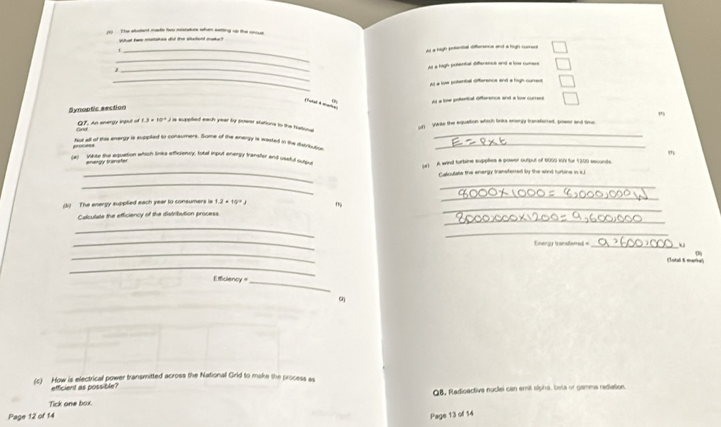 (1) The aludent made tiwo mistakes when setting up the circus
What fwe mestakes did the student make?
_
At a high potential difference and a figh numers
_
_
At a high potental difference and a low cument
_
At a low potential difference and a high curren
Synoptic section At a low potential difference and a low current
(Total 4 marka)
_
Q7. An energy input of 1.3* 10^(-4) J is suppled each year by power stations to the National Ld) WWite the equation which links energy transferred, power and time
Not all of this energy is supplied to consumers. Some of the energy is wasted in the distribution_
process
m
(a) Whte the equation which links efficiency, total input energy fransfer and useful output
_
energy transter (e) A wind turbine supplies a power output of 6000 WV for 1200 seconds.
Calculate the energy transferred by the wind turbine in kl
__
_
_
(b) The energy supplied each year to consumers is 1.2* 10^(-3)J
_
Calculate the efficiency of the distribution process.
_
_
_
Energy transfemed =_
_
_
(Lotal 8 marke)
Efficiency =
_
(c) How is electrical power transmitted across the National Grid to make the process as
efficient as possible?
Q8, Redioactive nuclei can emit slpha, bsta or gamma rediation.
Tick one box.
Page 12 of 14 Page 13 of 14