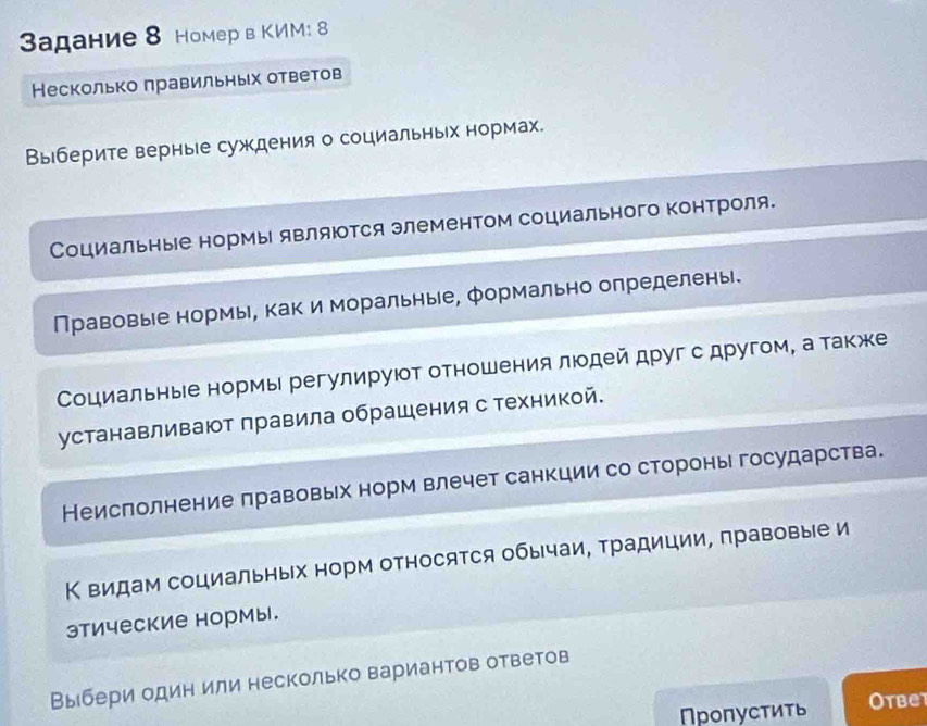 адание 8 Номер в КИМ: 8 
Несколько лравильньх ответов 
Выберите верные суждения о социальньх нормах. 
Социальные нормы являюотся элементом социального контроля. 
Правовые нормы, как и моральные, формально определены. 
Социальные нормы регулируюот отношения люодей друг с другом, а также 
устанавливают лравила обрашения с техникой. 
Неислолнение πравовьх норм влечет санкции со стороны государства. 
Κ видам социальных норм относятся обычаи, традиции, правовые и 
этические нормы. 
Выбери один или несколько вариантов ответов 
Пропустить Otbet