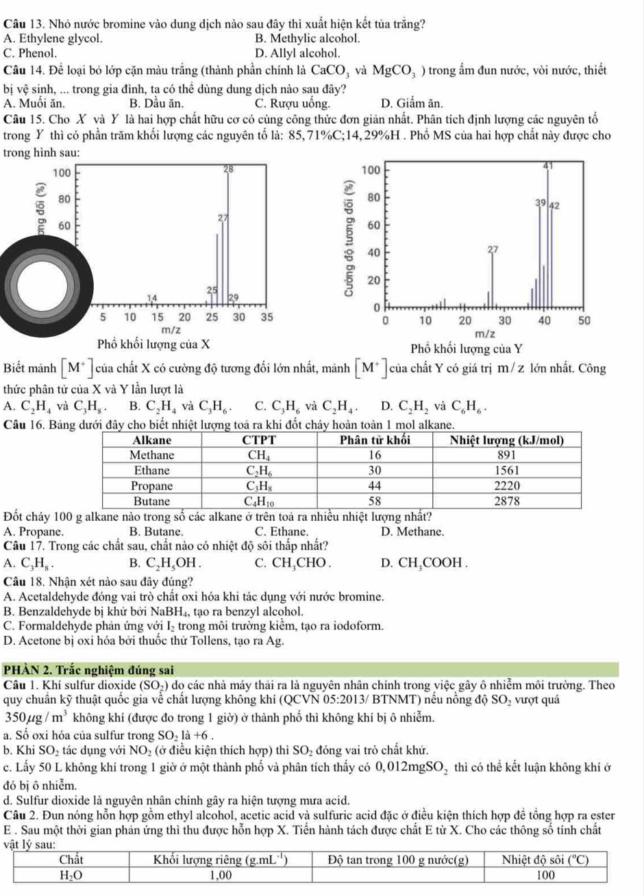 Nhỏ nước bromine vào dung dịch nào sau đây thì xuất hiện kết tủa trắng?
A. Ethylene glycol. B. Methylic alcohol.
C. Phenol. D. Allyl alcohol.
Câu 14. Để loại bỏ lớp cặn màu trắng (thành phần chính là CaCO_3 và MgCO_3) trong ẩm đun nước, vòi nước, thiết
bị vhat e : sinh, ... trong gia đình, ta có thể dùng dung dịch nào sau đây?
A. Muồi ăn. B. Dầu ăn. C. Rượu uống. D. Giấm ăn.
Câu 15. Cho X và Y là hai hợp chất hữu cơ có cùng công thức đơn giản nhất. Phân tích định lượng các nguyên tổ
trong Y thì có phần trăm khối lượng các nguyên tố là: 85,71%C;14, 29%H . Phổ MS của hai hợp chất này được cho
trong hình sau:
100
28 
80
60
27
25
14 29
5 10 15 20 25 30 35
m/z
Phổ khối lượng của X 
Biết mảnh [M^+] của chất X có cường độ tương đối lớn nhất, mảnh [M^+] của chất Y có giá trị m / z lớn nhất. Công
thức phân tử của X và Y lần lượt là
A. C_2H_4 và C_3H_8. B. C_2H_4 và C_3H_6. C. C_3H_6 và C_2H_4. D. C_2H_2 và C_6H_6.
Câu 16. Bảàtoàn 1 mol alkane.
Đốt cháy 100 g alkane nào trong số các alkane ở trên toả ra nhiều nhiệt lượng nhất?
A. Propane. B. Butane. C. Ethane. D. Methane.
Câu 17. Trong các chất sau, chất nào có nhiệt độ sôi thấp nhất?
A. C_3H_8. B. I C_2H_5OH 1. C. CH₃CHO . D. CH₃COOH .
Câu 18. Nhận xét nào sau đây đúng?
A. Acetaldehyde đóng vai trò chất oxi hóa khi tác dụng với nước bromine.
B. Benzaldehyde bị khử bởi N aBH_4 tạo ra benzyl alcohol.
C. Formaldehyde phản ứng với I trong môi trường kiểm, tạo ra iodoform.
D. Acetone bị oxi hóa bởi thuốc thử Tollens, tạo ra Ag.
PHÀN 2. Trắc nghiệm đúng sai
Câu 1. Khí sulfur dioxide (SO_2) do các nhà máy thải ra là nguyên nhân chính trong việc gây ô nhiễm môi trường. Theo
quy chuẩn kỹ thuật quốc gia về chất lượng không khí (QCVN 05:2013/ BTNMT) nếu nồng độ SO_2 vượt quá
350mu g/m^3 không khí (được đo trong 1 giờ) ở thành phố thì không khí bị ô nhiễm.
a. Số oxi hóa của sulfur trong SO_21a+6.
b. Khi SO_2 tác dụng với NO_2 (ở điều kiện thích hợp) thì SO_2 đóng vai trò chất khử.
c. Lấy 50 L không khí trong 1 giờ ở một thành phố và phân tích thấy có 0,012mgSO_2 thì có thể kết luận không khí ở
đó bị ô nhiễm.
d. Sulfur dioxide là nguyên nhân chính gây ra hiện tượng mưa acid.
Câu 2. Đun nóng hỗn hợp gồm ethyl alcohol, acetic acid và sulfuric acid đặc ở điều kiện thích hợp đề tổng hợp ra ester
E . Sau một thời gian phản ứng thì thu được hỗn hợp X. Tiến hành tách được chất E từ X. Cho các thông số tính chất