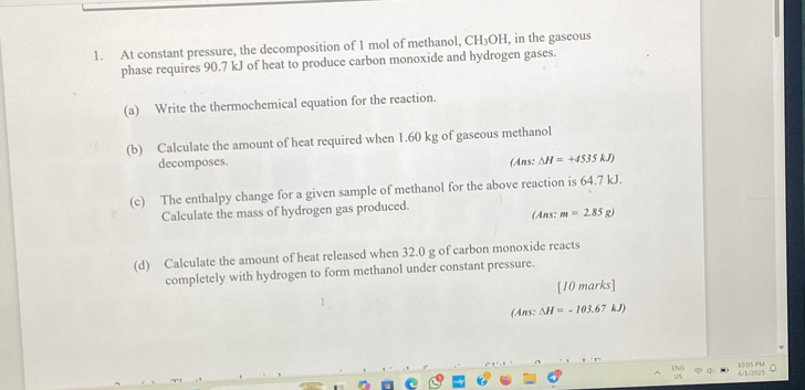 At constant pressure, the decomposition of 1 mol of methanol, CH₃OH, in the gaseous 
phase requires 90.7 kJ of heat to produce carbon monoxide and hydrogen gases. 
(a) Write the thermochemical equation for the reaction. 
(b) Calculate the amount of heat required when 1.60 kg of gaseous methanol 
decomposes. (Ans: △ H=+4535kJ)
(c) The enthalpy change for a given sample of methanol for the above reaction is 64.7 kJ. 
Calculate the mass of hydrogen gas produced. (Ans: m=2.85g)
(d) Calculate the amount of heat released when 32.0 g of carbon monoxide reacts 
completely with hydrogen to form methanol under constant pressure. 
[10 marks] 
(Ans: Delta H=-103.67kJ)
6/1/2025 10:05 PU