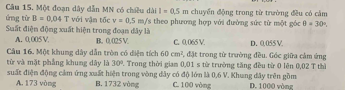 Một đoạn dây dẫn MN có chiều dài l=0,5m chuyển động trong từ trường đều có cảm
ứng từ B=0,04 T với vận tốc v=0,5m/s theo phương hợp với đường sức từ một góc θ =30°. 
Suất điện động xuất hiện trong đoạn dây là
A. 0,005 V. B. 0, 025 V. C. 0, 065 V. D. 0,055 V.
Câu 16. Một khung dây dẫn tròn có diện tích 60cm^2 , đặt trong từ trường đều. Góc giữa cảm ứng
từ và mặt phẳng khung dây là 30°. Trong thời gian 0,01 s từ trường tăng đều từ 0 lên 0,02 T thì
suất điện động cảm ứng xuất hiện trong vòng dây có độ lớn là 0,6 V. Khung dây trên gồm
A. 173 vòng B. 1732 vòng C. 100 vòng D. 1000 vòng