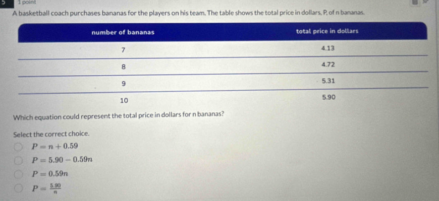 A basketball coach purchases bananas for the players on his team. The table shows the total price in dollars, P, of n bananas.
Which equation could represent the total price in dollars for n bananas?
Select the correct choice.
P=n+0.59
P=5.90-0.59n
P=0.59n
P= (5.90)/n 