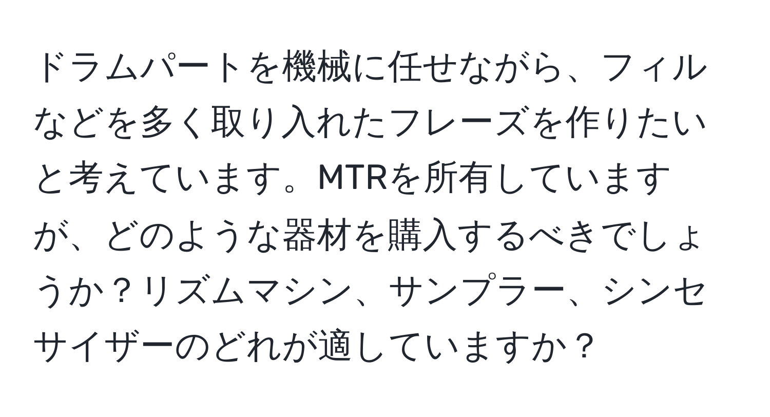 ドラムパートを機械に任せながら、フィルなどを多く取り入れたフレーズを作りたいと考えています。MTRを所有していますが、どのような器材を購入するべきでしょうか？リズムマシン、サンプラー、シンセサイザーのどれが適していますか？