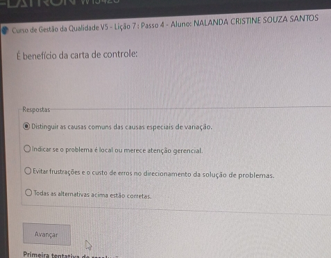 LATR
Curso de Gestão da Qualidade V5 - Lição 7 : Passo 4 - Aluno: NALANDA CRISTINE SOUZA SANTOS
É benefício da carta de controle:
Respostas
Distinguir as causas comuns das causas especiais de variação.
Indicar se o problema é local ou merece atenção gerencial.
Evitar frustrações e o custo de erros no direcionamento da solução de problemas.
Todas as alternativas acima estão corretas.
Avançar
Primeira tentativa de