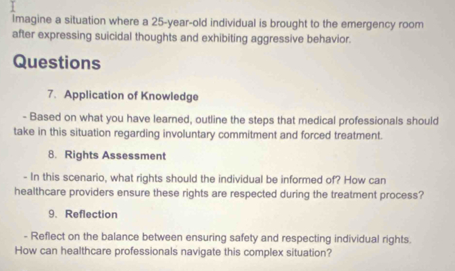 Imagine a situation where a 25-year-old individual is brought to the emergency room 
after expressing suicidal thoughts and exhibiting aggressive behavior. 
Questions 
7. Application of Knowledge 
- Based on what you have learned, outline the steps that medical professionals should 
take in this situation regarding involuntary commitment and forced treatment. 
8. Rights Assessment 
- In this scenario, what rights should the individual be informed of? How can 
healthcare providers ensure these rights are respected during the treatment process? 
9、 Reflection 
- Reflect on the balance between ensuring safety and respecting individual rights. 
How can healthcare professionals navigate this complex situation?